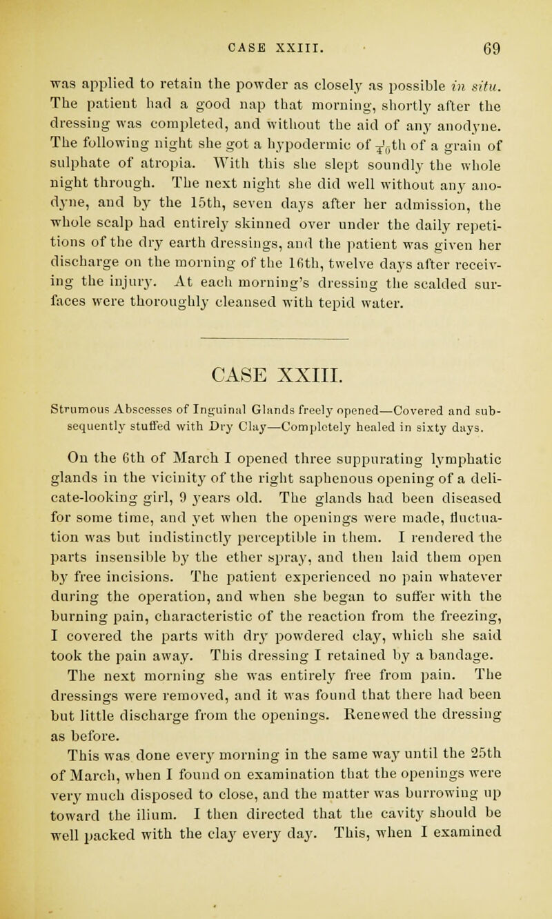 was applied to retain the powder as closely as possible in situ. The patient had a good nap that morning, shortly after the dressing was completed, and without the aid of any anodyne. The following night she got a hypodermic of T'0th of a grain of sulphate of atropia. With this she slept soundly the whole night through. The next night she did well without any ano- dyne, and by the 15th, seven days after her admission, the whole scalp had entirely skinned over under the daily repeti- tions of the dry earth dressings, and the patient was given her discharge on the morning of the lfith, twelve days after receiv- ing the injury. At each morning's dressing the scalded sur- faces were thoroughly cleansed with tepid water. CASE XXIII. Strumous Abscesses of Inguinsil Glands freely opened—Covered and sub- sequently stuffed with Dry Clay—Completely healed in sixty days. On the 6th of March I opened three suppurating lymphatic glands in the vicinity of the right saphenous opening of a deli- cate-looking girl, 9 years old. The glands had been diseased for some time, and yet when the openings were made, fluctua- tion was but indistinctly perceptible in them. I rendered the parts insensible by the ether spray, and then laid them open by free incisions. The patient experienced no pain whatever during the operation, and when she began to suffer with the burning pain, characteristic of the reaction from the freezing, I covered the parts with dry powdered clay, which she said took the pain away. This dressing I retained by a bandage. The next morning she was entirely free from pain. The dressings were removed, and it was found that there had been but little discharge from the openings. Renewed the dressing as before. This was done every morning in the same way until the 25th of March, when I found on examination that the openings were very much disposed to close, and the matter was burrowing up toward the ilium. I then directed that the cavity should be well packed with the clay every day. This, when I examined