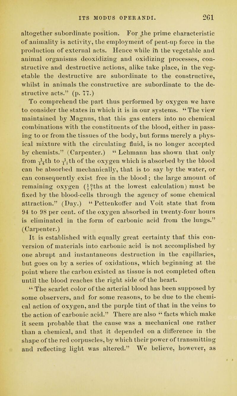 altogether subordinate position. For .the prime characteristic of animality is activity, the employment of pent-up force in the production of external acts. Hence while in the vegetable and animal organisms deoxidizing and oxidizing processes, con- structive and destructive actions, alike take place, in the veg- etable the destructive are subordinate to the constructive, whilst in animals the constructive are subordinate to the de- structive acts. (p. 77.) To comprehend the part thus performed by oxygen we have to consider the states in which it is in our systems. The view maintained by Magnus, that this gas enters into no chemical combinations with the constituents of the blood, either in pass- ing to or from the tissues of the bod}', but forms mereby a phys- ical mixture with the circulating fluid, is no longer accepted by chemists. (Carpenter.)  Lehmann has shown that only from Yjth to y1, th of the oxygen which is absorbed by the blood can be absorbed mechanically, that is to say by the water, or can consequently exist free in the blood ; the large amount of remaining oxygen (ifiths at the lowest calculation) must be fixed by the blood-cells through the agency of some chemical attraction. (Day.)  Petteukoffer and Voit state that from 94 to 98 per cent, of the oxygen absorbed in twenty-four hours is eliminated in the form of carbonic acid from the lungs. (Carpenter.) It is established with equally great certainty that this con- version of materials into carbonic acid is not accomplished by one abrupt and instantaneous destruction in the capillaries, but goes on by a series of oxidations, which beginning at the point where the carbon existed as tissue is not completed often until the blood reaches the right side of the heart.  The scarlet color of the arterial blood has been supposed by some observers, and for some reasons, to be due to the chemi- cal action of oxj'gen, and the purple tint of that in the veins to the action of carbonic acid. There are also  facts which make it seem probable that the cause was a mechanical one rather than a chemical, and that it depended on a difference in the shape of the red corpuscles, by which their power of transmitting and reflecting light was altered. We believe, however, as