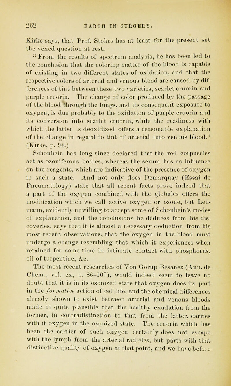 Kirke says, that Prof. Stokes has at least for the present set the vexed question at rest.  From the results of spectrum analysis, he has been led to the conclusion that the coloring matter of the blood is capable of existing in two different states of oxidation, and that the respective colors of arterial and venous blood are caused by dif- ferences of tint between these two varieties, scarlet cruorin and purple cruorin. The change of color produced by the passage of the blood through the lungs, and its consequent exposure to oxygen, is due probably to the oxidation of purple cruorin and its conversion into scarlet cruorin, while the readiness with which the latter is deoxidized offers a reasonable explanation of the change in regard to tint of arterial into venous blood. (Kirke, p. 94.) Schonbein has long since declared that the red corpuscles act as ozoniferous bodies, whereas the serum has no influence on the reagents, which are indicative of the presence of oxygen in such a state. And not only does Demarquay (Essai de Pneumatology) state that all recent facts prove indeed that a part of the oxygen combined with the globules offers the modification which wre call active oxygen or ozone, but Leh- mann, evidently unwilling to accept some of Schonbein's modes of explanation, and the conclusions he deduces from his dis- coveries, says that it is almost a neeessaiy deduction from his most recent observations, that the oxygen in the blood must undergo a change resembling that which it experiences when retained for some time in intimate contact with phosphorus, oil of turpentine, &c. The most recent researches of Von Gornp Besanez (Ann. de Chem., vol. ex, p. 86-107), would indeed seem to leave no doubt that it is in its ozonized state that oxygen does its part in the formative action of cell-life, and the chemical differences already shown to exist between arterial and venous bloods made it quite plausible that the healthy exudation from the former, in contradistinction to that from the latter, carries with it oxygen in the ozonized state. The cruorin which has been the carrier of such oxygen certainly does not escape with the lymph from the arterial radicles, but parts with that distinctive quality of oxygen at that point, and we have before
