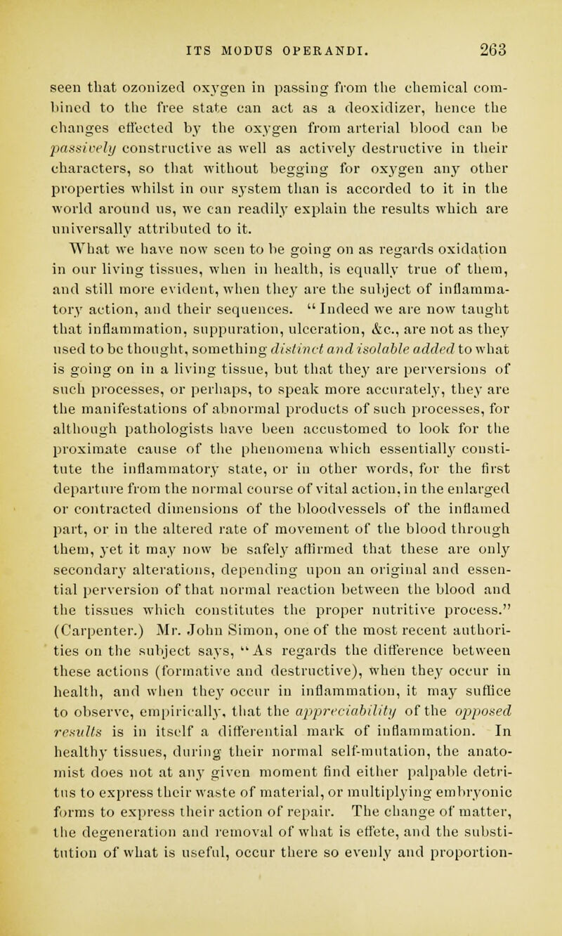 seen that ozonized oxygen in passing from the chemical com- bined to the free state can act as a deoxidizer, hence the changes effected by the oxygen from arterial blood can be passively constructive as well as actively destructive in their characters, so that without begging for oxj'gen any other properties whilst in our system than is accorded to it in the world around us, we can readily explain the results which are universally attributed to it. What we have now seen to be going on as regards oxidation in our living tissues, when in health, is equally true of them, and still more evident, when they are the subject of inflamma- tory action, and their sequences. Indeed we are now taught that inflammation, suppuration, ulceration, &c, are not as they used to be thought, something distinct and isolable added to what is going on in a living tissue, but that they are perversions of such processes, or perhaps, to speak more accurately, they are the manifestations of abnormal products of such processes, for although pathologists have been accustomed to look for the proximate cause of the phenomena which essentialh/ consti- tute the inflammatory state, or in other words, for the first departure from the normal course of vital action, in the enlarged or contracted dimensions of the bloodvessels of the inflamed part, or in the altered rate of movement of the blood through them, yet it may now be safely affirmed that these are only secondary alterations, depending upon an original and essen- tial perversion of that normal reaction between the blood and the tissues which constitutes the proper nutritive process. (Carpenter.) Mr. John Simon, one of the most recent authori- ties on the subject says,  As regards the difference betweeu these actions (formative and destructive), when they occur in health, and when they occur in inflammation, it may suffice to observe, empirically, that the appreciability of the opposed results is in itself a differential mark of inflammation. In healthy tissues, during their normal self-mutation, the anato- mist does not at any given moment find either palpable detri- tus to express their waste of material, or multiplying embryonic forms to express their action of repair. The change of matter, the degeneration and removal of what is effete, and the substi- tution of what is useful, occur there so evenly and proportion-