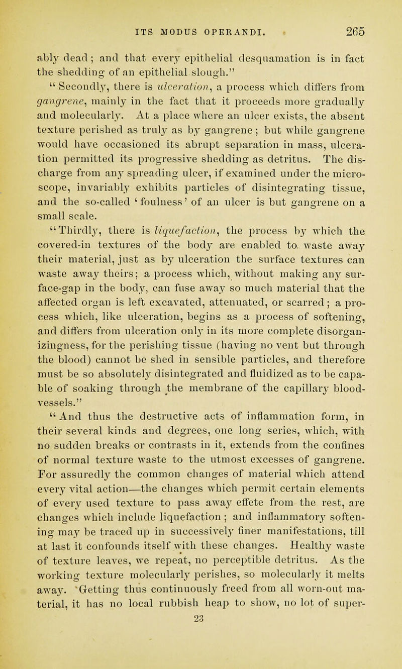 ably dead ; and that every epithelial desquamation is in fact the shedding of an epithelial slough. Secondly, there is ulceration, a process which differs from gangrene, mainly in the fact that it proceeds more gradually and molecularly. At a place where an ulcer exists, the absent texture perished as truly as by gangrene ; but while gangrene would have occasioned its abrupt separation in mass, ulcera- tion permitted its progressive shedding as detritus. The dis- charge from any spreading ulcer, if examined under the micro- scope, invariably exhibits particles of disintegrating tissue, and the so-called 'foulness' of an ulcer is but gangrene on a small scale. Thirdly, there is liquefaction, the process by which the covered-in textures of the body are enabled to. waste away their material, just as by ulceration the surface textures can waste away theirs; a process which, without making any sur- face-gap in the body, can fuse away so much material that the affected organ is left excavated, attenuated, or scarred; a pro- cess which, like ulceration, begins as a process of softening, and differs from ulceration only in its more complete disorgan- izingness, for the perishing tissue (having no vent but through the blood) cannot be shed in sensible particles, and therefore must be so absolutely disintegrated and fluidized as to be capa- ble of soaking through the membrane of the capillary blood- vessels. And thus the destructive acts of inflammation form, in their several kinds and degrees, one long series, which, with no sudden breaks or contrasts in it, extends from the confines of normal texture waste to the utmost excesses of gangrene. For assuredly the common changes of material which attend every vital action—the changes which permit certain elements of every used texture to pass away effete from the rest, are changes which include liquefaction ; and inflammatory soften- ing may be traced up in successively finer manifestations, till at last it confounds itself with these changes. Healthy waste of texture leaves, we repeat, no perceptible detritus. As the working texture molecularly perishes, so molecularly it melts away. 'Getting thus continuously freed from all worn-out ma- terial, it has no local rubbish heap to show, no lot of super- 23