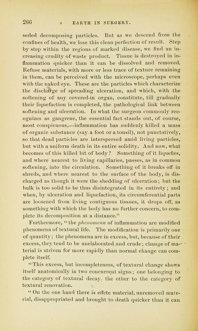 seded decomposing particles. But as we descend from the confines of health, we lose this clean perfection of result. Step by step within the regions of marked disease, we find an in- creasing crudity of waste product. Tissue is destroyed in in- flammation quicker than it can be dissolved and removed. Refuse materials, with more or less trace of texture remaining in them, can be perceived with the microscope, perhaps even with the naked eye. These are the particles which characterize the dischaVge of spreading ulceration, and which, with the softening of any covered-in organ, constitute, till gradually their liquefaction is completed, the pathological link between softening and ulceration. In what the surgeon commonly rec- ognizes as gangrene, the essential fact stands out, of course, most conspicuous,—inflammation has suddenly killed a mass of organic substance (say a foot or a tonsil), not punctatively, so that dead particles are interspersed amid living particles, but with a uniform death in its entire solidity. And now, what becomes of this killed bit of bocty ? Something of it liquefies, and where nearest to living capillaries, passes, as in common softening, into the circulation. Something of it breaks off in shreds, and where nearest to the surface of the body, is dis- charged as though it were the shedding of ulceration; but the bulk is too solid to be thus disintegrated in its entirety; and when, by ulceration and liq tie faction,its circumferential parts are loosened from living contiguous tissues, it drops off, as something with which the body has no further concern, to com- plete its decomposition at a distance. Furthermore,  the phenomena of inflammation are modified phenomena of textural life. The modification is primarily one of quantity ; the phenomena are in excess, but, because of their excess, they tend to be unelaborated and crude; change of ma-- terial is striven for more rapidly than normal change can com- plete itself. This excess, but incompleteness, of textural change shows itself anatomically in two concurrent signs ; one belonging to the category of textural decay, the other to the category of textural renovation.  On the one hand there is effete material, unremoved mate- rial, disappropriated and brought to death quicker than it can