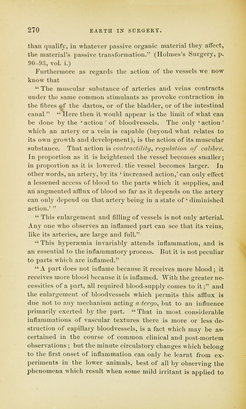 than qualify, in whatever passive organic material they affect, the material's passive transformation. (Holmes's Surgery, p. 90-93, vol. i.) Furthermore as regards the action of the vessels we now know that  The muscular substance of arteries and veins contracts under the same common stimulants as provoke contraction in the fibres of the dartos, or of the bladder, or of the intestinal canal. Here then it would appear is the limit of what can be done by the ' action ' of bloodvessels. The only ' action ' which an artery or a vein is capable (beyond what relates to its own growth and development), is the action of its muscular substance. That action is contractility, regulation of calibre. In proportion as it is heightened the vessel becomes smaller; in proportion as it is lowered, the vessel becomes larger. In other words, an artery, by its ' increased action,' can only effect a lessened access of blood to the parts which it supplies, and an augmented afflux of blood so far as it depends on the artery can only depend on that artery being in a state of ' diminished action.'   This enlargement and filling of vessels is not only arterial. Any one who observes an inflamed part can see that its veins, like its arteries, are large and full.  This hyperemia invariably attends inflammation, and is an essential to the inflammatory process. But it is not peculiar to parts which are inflamed. A part does not inflame because it receives more blood ; it receives more blood because it is inflamed. With the greater ne- cessities of a part, all required blood-supply comes to it; and the enlargement of bloodvessels which permits this afflux is due not to any mechanism acting a tergo, but to an influence primarily exerted by the part.  That in most considerable inflammations of vascular textures there is more or less de- struction of capillary bloodvessels, is a fact which may be as- certained in the course of common clinical and post-mortem observations ; but the minute circulatory changes which belono- to the first onset of inflammation can only be learnt from ex- periments in the lower animals, best of all by observing the phenomena which result when some mild irritant is applied to