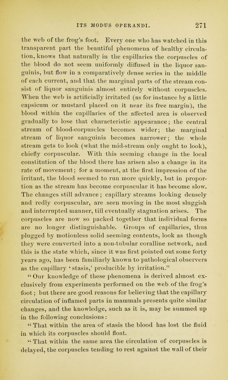 the web of the frog's foot. Every one who has watched in this transparent part the beautiful phenomena of healthy circula- tion, knows that naturally in the capillaries the corpuscles of the blood do not seem uniformly diffused in the liquor san- guinis, but flow in a comparatively dense series in the middle of each current, and that the marginal parts of the stream con- sist of liquor sanguinis almost entirely without corpuscles. When the web is artificially irritated (as for instance by a little capsicum or mustard placed on it near its free margin), the blood within the capillaries of the affected area is observed gradually to lose that characteristic appearance; the central stream of blood-corpuscles becomes wider; the marginal stream of liquor sanguinis becomes narrower; the whole stream gets to look (what the mid-stream only ought to look), chiefly corpuscular. With this seeming change in the local constitution of the blood there has arisen also a change in its rate of movement; for a moment, at the first impression of the irritant, the blood seemed to run more quickly, but in propor- tion as the stream has become corpuscular it has become slow. The changes still advance ; capillary streams looking densely and redly corpuscular, are seen moving in the most sluggish and interrupted manner, till eventually stagnation arises. The corpuscles are now so packed together that individual forms are no longer distinguishable. Groups of capillaries, thus plugged by motionless solid seeming contents, look as though they were converted into a non-tubular coralline network, and this is the state which, since it was first pointed out some forty years ago, has been familiarly known to pathological observers as the capillary 'stasis,' producible b_y irritation.  Our knowledge of these phenomena is derived almost ex- clusively from experiments performed on the web of the frog's foot; but there are good reasons for believing that the capillary circulation of inflamed parts in mammals presents quite similar changes, and the knowledge, such as it is, may be summed up in the following conclusions:  That within the area of stasis the blood has lost the fluid in which its corpuscles should float.  That within the same area the circulation of corpuscles is delayed, the corpuscles tending to rest against the wall of their