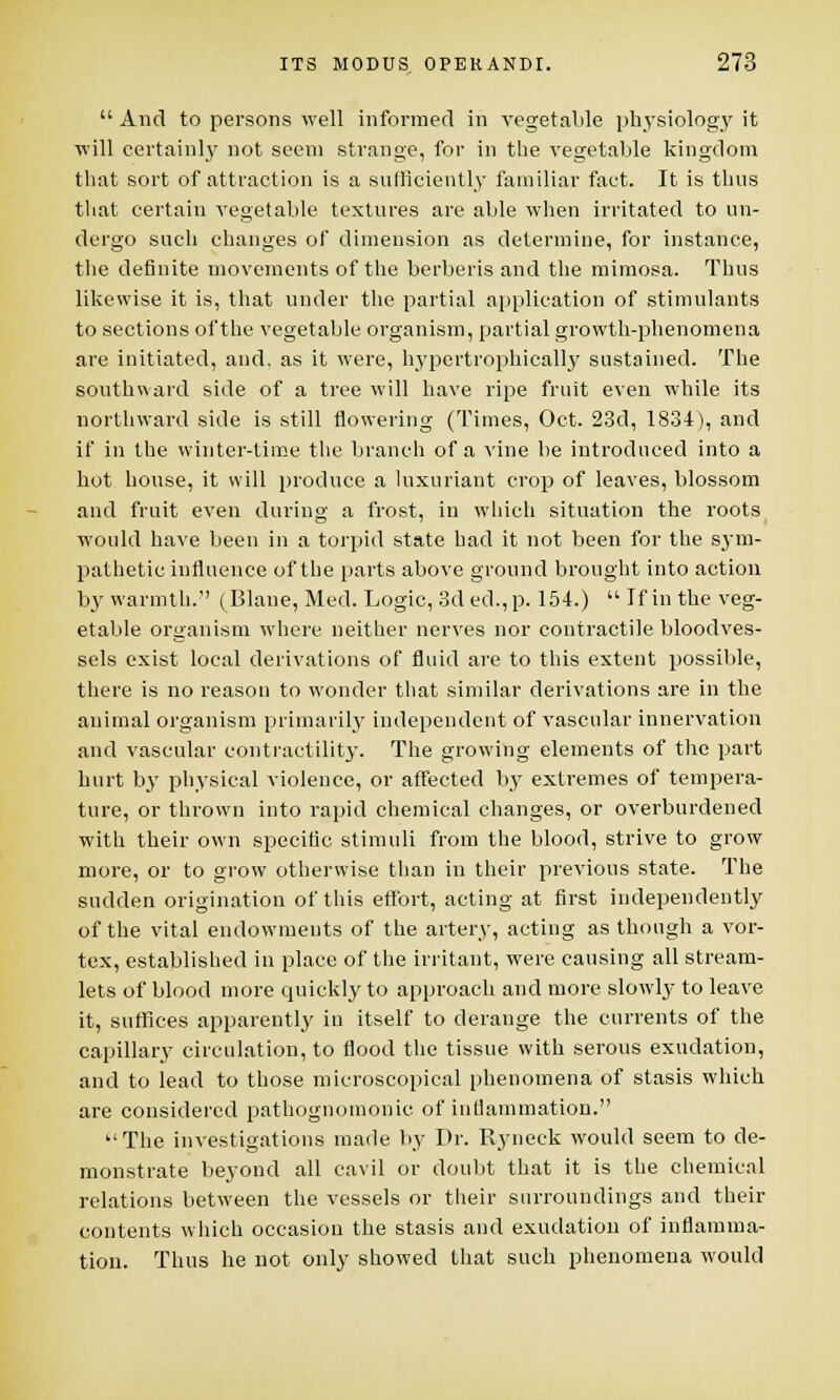  And to persons well informed in vegetable physiology it will certainly not seem strange, for in the vegetable kingdom that sort of attraction is a sufficiently familiar fact. It is thus that certain vegetable textures are able when irritated to un- dergo such changes of dimension as determine, for instance, the definite movements of the berberis and the mimosa. Thus likewise it is, that under the partial application of stimulants to sections of the vegetable organism, partial growth-phenomena are initiated, and. as it were, hypertrophically sustained. The southward side of a tree will have ripe fruit even while its northward side is still flowering (Times, Oct. 23d, 1834), and if in the winter-time the branch of a vine be introduced into a hot house, it will produce a luxuriant crop of leaves, blossom and fruit even during a frost, in which situation the roots would have been in a torpid state had it not been for the sym- pathetic influence of the parts above ground brought into action by warmth. ( Blane, Med. Logic, 3d ed.,p. 154.)  If in the veg- etable organism where neither nerves nor contractile bloodves- sels exist local derivations of fluid are to this extent possible, there is no reason to wonder that similar derivations are in the animal organism primarily independent of vascular innervation and vascular contractility. The growing elements of the part hurt by physical violence, or affected by extremes of tempera- ture, or thrown into rapid chemical changes, or overburdened with their own specific stimuli from the blood, strive to grow more, or to grow otherwise than in their previous state. The sudden origination of this effort, acting at first independently of the vital endowments of the artery, acting as though a vor- tex, established in place of the irritant, were causing all stream- lets of blood more quickly to approach and more slowly to leave it, suffices apparently in itself to derange the currents of the capillary circulation, to flood the tissue with serous exudation, and to lead to those microscopical phenomena of stasis which are considered pathognomonic of inflammation. The investigations made by Dr. Ryneck would seem to de- monstrate beyond all cavil or doubt that it is the chemical relations between the vessels or their surroundings and their contents which occasion the stasis and exudation of inflamma- tion. Thus he not only showed that such phenomena would