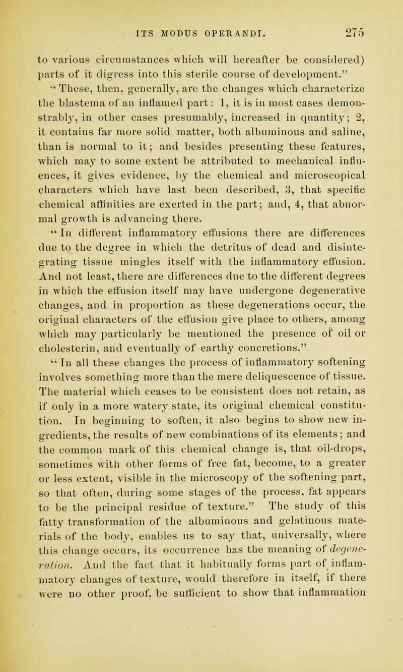 to various circumstances which will hereafter be considered) parts of it digress into this sterile course of development.  These, then, generally, are the changes which characterize the blastema of an inflamed part: 1, it is in most cases demon- strably, in other cases presumably, increased in quantity; 2, it contains far more solid matter, both albuminous and saline, than is normal to it; and besides presenting these features, which may to some extent be attributed to mechanical influ- ences, it gives evidence, by the chemical and microscopical characters which have last been described, 3, that specific chemical affinities are exerted in the part; and, 4, that abnor- mal growth is advancing there.  In different inflammatory effusions there are differences due to the degree in which the detritus of dead and disinte- grating tissue mingles itself with the inflammatory effusion. And not least, there are differences due to the different degrees in which the effusion itself may have undergone degenerative changes, and in proportion as these degenerations occur, the original characters of the effusion give place to others, among which may particularly be mentioned the presence of oil or eholesterin, and eventually of earthy concretions.  In all these changes the process of inflammatory softening involves something more than the mere deliquescence of tissue. The material which ceases to be consistent does not retain, as if only in a more watery state, its original chemical constitu- tion. In beginning to soften, it also begins to show new in- gredients, the results of new combinations of its elements; and the common mark of this chemical change is, that oil-drops, sometimes with other forms of free fat, become, to a greater or less extent, visible in the microscopy of the softening part, so that often, during some stages of the process, fat appears to be the principal residue of texture. The study of this fatty transformation of the albuminous and gelatinous mate- rials of the body, enables us to say that, universally, where this change occurs, its occurrence has the meaning of degene- ration. And the fact that it habitually forms part of inflam- matory changes of texture, would therefore in itself, if there were no other proof, be sufficient to show that inflammation