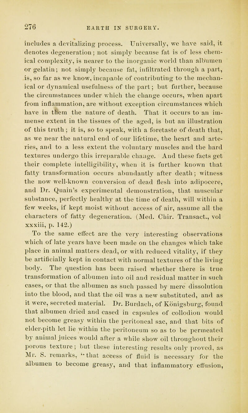 includes a devitalizing process. Universally, we have said, it denotes degeneration; not simply because fat is of less chem- ical complexity, is nearer to the inorganic world than albumen or gelatin; not simply because fat, infiltrated through a part, is, so far as we know, incapable of contributing to the mechan- ical or dynamical usefulness of the part; but further, because the circumstances under which the change occurs, when apart from inflammation, are without exception circumstances which have in them the nature of death. That it occurs to an im- mense extent in the tissues of the aged, is but an illustration of this truth ; it is, so to speak, with a foretaste of death that, as we near the natural end of our lifetime, the heart and arte- ries, and to a less extent the voluntary muscles and the hard textures undergo this irreparable change. And these facts get their complete intelligibility, when it is further known that fatty transformation occurs abundantly after death; witness the now well-known conversion of dead flesh into adipocere, and Dr. Quain's experimental demonstration, that muscular substance, perfectly healthy at the time of death, will within a few weeks, if kept moist without access of air, assume all the characters of fatty degeneration. (Med. Chir. Transact., vol xxxiii, p. 142.) To the same effect are the very interesting observations which of late years have been made on the changes which take place in animal matters dead, or with reduced vitality, if they be artificially kept in contact with normal textures of the living body. The question has been raised whether there is true transformation of albumen into oil and residual matter in such cases, or that the albumen as such passed by mere dissolution into the blood, and that the oil was a new substituted, and as it were, secreted material. Dr. Burdach, of Konigsburg, found that albumen dried and cased in capsules of collodion would not become greasy within the peritoneal sac, and that bits of elder-pith let lie within the peritoneum so as to be permeated by animal juices would after a while show oil throughout their porous texture; but these interesting results only proved, as Mr. S. remarks, '-that access of fluid is necessary for the albumen to become greasy, and that inflammatory effusion,