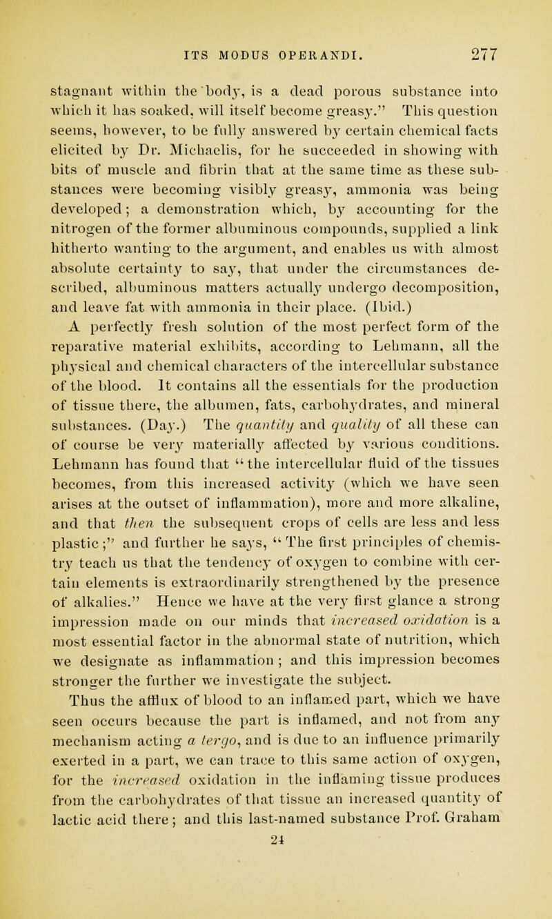 stagnant within the'bod}-, is a dead porous substance into which it has soaked, will itself become greasy. This question seems, however, to be fully answered by certain chemical facts elicited by Dr. Michaelis, for he succeeded in showing with bits of muscle and fibrin that at the same time as these sub- stances were becoming visibly greasy, ammonia was being developed; a demonstration which, bj' accounting for the nitrogen of the former albuminous compounds, supplied a link hitherto wanting to the argument, and enables us with almost absolute certainty to sa.y, that under the circumstances de- scribed, albuminous matters actually undergo decomposition, and leave fat with ammonia in their place. (Ibid.) A perfectly fresh solution of the most perfect form of the reparative material exhibits, according to Lehmann, all the physical and chemical characters of the intercellular substance of the blood. It contains all the essentials for the production of tissue there, the albumen, fats, carbohydrates, and mineral substances. (Day.) The quantity and quality of all these can of course be very materially affected by various conditions. Lehmann has found that the intercellular fluid of the tissues becomes, from this increased activity (which we have seen arises at the outset of inflammation), more and more alkaline, and that then the subsequent crops of cells are less and less plastic; and further he says, The first principles of chemis- try teach us that the tendency of oxygen to combine with cer- tain elements is extraordinarily strengthened by the presence of alkalies. Hence we have at the very first glance a strong impression made on our minds that increased oxidation is a most essential factor in the abnormal state of nutrition, which we designate as inflammation ; and this impression becomes stronger the further we investigate the subject. Thus the afflux of blood to an inflamed part, which we have seen occurs because the part is inflamed, and not from any mechanism acting a tergo, and is due to an influence primarily exerted in a part, we can trace to this same action of oxygen, for the increased oxidation in the inflaming tissue produces from the carbohydrates of that tissue an increased quantity of lactic acid there; and this last-named substance Prof. Graham 24