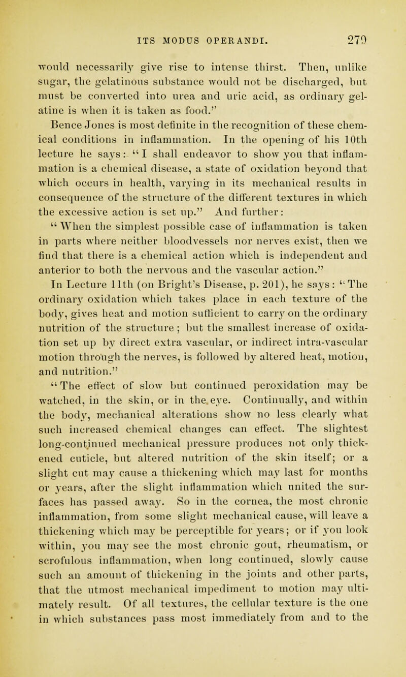 would necessarily give rise to intense thirst. Then, unlike sugar, the gelatinous substance would not be discharged, but must be converted into urea and uric acid, as ordinary gel- atine is when it is taken as food.'' Bence Jones is most definite in the recognition of these chem- ical conditions in inflammation. In the opening of his 10th lecture he says:  I shall endeavor to show you that inflam- mation is a chemical disease, a state of oxidation beyond that which occurs in health, varying in its mechanical results in consequence of the structure of the different textures in which the excessive action is set up. And further:  When the simplest possible case of inflammation is taken in parts where neither bloodvessels nor nerves exist, then we find that there is a chemical action which is independent and anterior to both the nervous and the vascular action. In Lecture 11th (on Bright's Disease, p. 201), he says: The ordinary oxidation which takes place in each texture of the body, gives heat and motion sufficient to cany on the ordinary nutrition of the structure; but the smallest increase of oxida- tion set up by direct extra vascular, or indirect intra-vascular motion through the nerves, is followed by altered heat, motion, and nutrition.  The effect of slow but continued peroxidation may be watched, in the skin, or in the.eye. Continually, and within the body, mechanical alterations show no less clearly what such increased chemical changes can effect. The slightest long-continued mechanical pressure produces not only thick- ened cuticle, but altered nutrition of the skin itself; or a slight cut may cause a thickening which may last for months or years, after the slight inflammation which united the sur- faces has passed away. So in the cornea, the most chronic inflammation, from some slight mechanical cause, will leave a thickening which may be perceptible for years; or if you look within, you may see the most chronic gout, rheumatism, or scrofulous inflammation, when long continued, slowly cause such an amount of thickening in the joints and other parts, that the utmost mechanical impediment to motion may ulti- mately result. Of all textures, the cellular texture is the one in which substances pass most immediately from and to the
