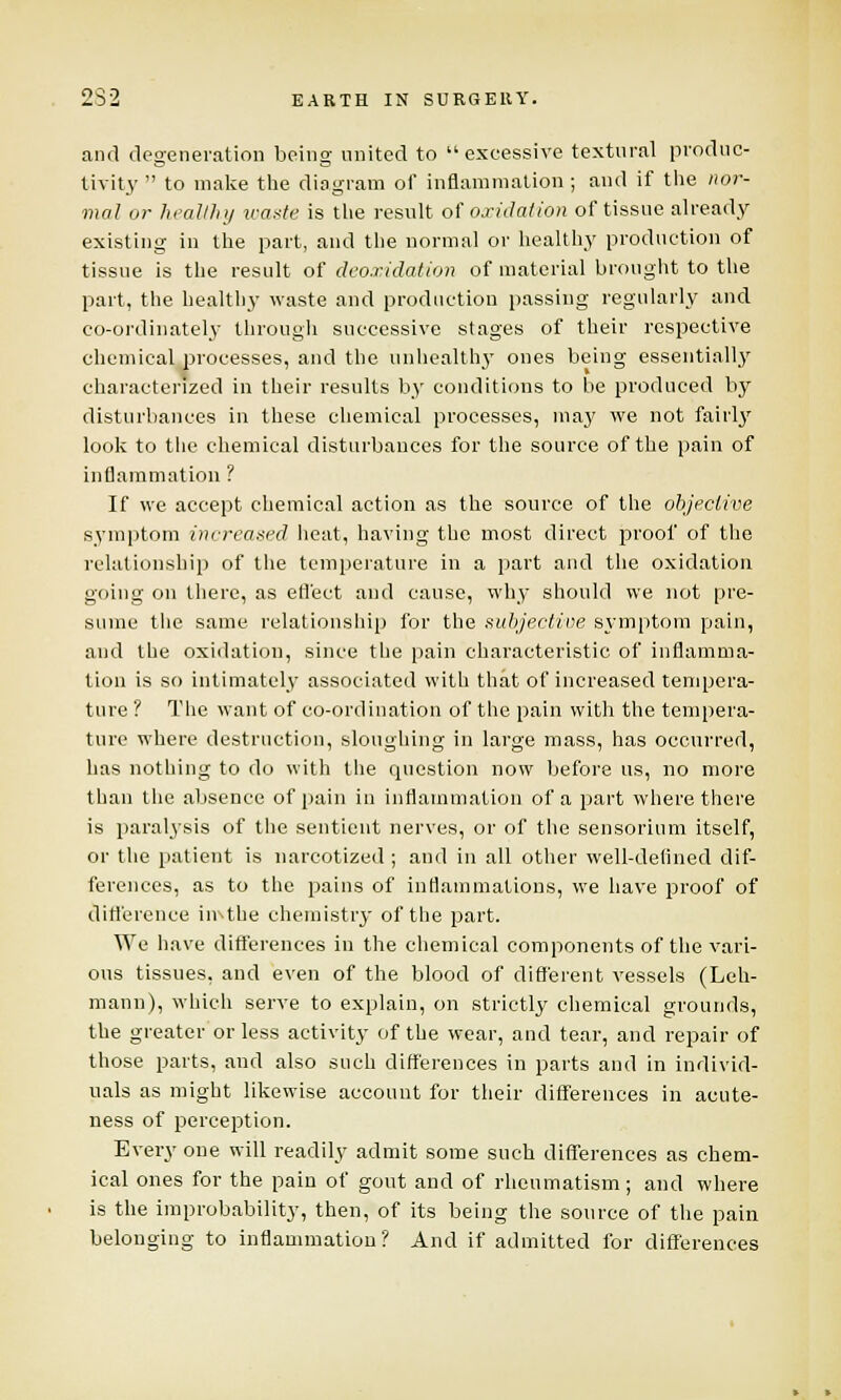 and degeneration being united to  excessive textnral produc- tivity  to make the diagram of inflammation ; and if the nor- mal or healthy waste is the result, of oxidation of tissue already existing in the part, and the normal or healthy production of tissue is the result of deo.r.idation of material brought to the part, the healthy waste and production passing regularly and co-ordinately through successive stages of their respective chemical processes, and the uuhealthj* ones being essentially characterized in their results by conditions to be produced by disturbances in these chemical processes, may we not fairly look to the chemical disturbances for the source of the pain of inflammation ? If we accept chemical action as the source of the objective symptom increased heat, having the most direct proof of the relationship of the temperature in a part and the oxidation going on there, as effect and cause, why should we not pre- sume the same relationship for the subjective symptom pain, and the oxidation, since the pain characteristic of inflamma- tion is so intimately associated with that of increased tempera- ture ? The want of co-ordination of the pain with the tempera- ture where destruction, sloughing in large mass, has occurred, has nothing to do with the question now before us, no more than the absence of pain in inflammation of a part where there is paralysis of the sentient nerves, or of the sensorium itself, or the patient is narcotized ; and in all other well-defined dif- ferences, as to the pains of inflammations, we have proof of difference imthe chemistry of the part. We have differences in the chemical components of the vari- ous tissues, and even of the blood of different vessels (Leh- mann), which serve to explain, on strictly chemical grounds, the greater or less activity of the wear, and tear, and repair of those parts, and also such differences in parts and in individ- uals as might likewise account for their differences in aeute- ness of perception. Every one will readily admit some such differences as chem- ical ones for the pain of gout and of rheumatism ; and where is the improbability, then, of its being the source of the pain belonging to inflammation? And if admitted for differences