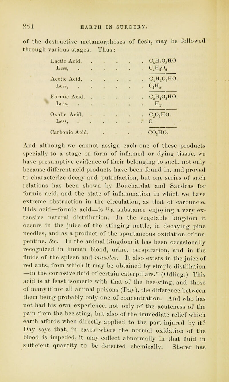 C6H506HO. C2H2Os. C4H,0,HO. C2H2. CI^OjUO. H,. C203HO. c C03HO. 284 EARTH IN SURGERY. of the destructive metamorphoses of flesh, may be followed through various stages. Thus : Lactic Acid, .... Less, ..... Acetic Acid, .... Less, ..... Formic Acid, .... Less, ..... Oxnlic Acid, .... Less, ..... Carbonic Acid, And although we cannot assign each one of these products specially to a stage or form of inflamed or dying tissue, we have presumptive evidence of their belonging to such, not only because different acid products have been found in, and proved to characterize decay and putrefaction, but one series of such relations has been shown by Bouchardat and Sandras for formic acid, and the state of inflammation in which we have extreme obstruction in the circulation, as that of carbuncle. This acid—formic acid—is  a substance enjoying a very ex- tensive natural distribution. In the vegetable kingdom it occurs in the juice of the stinging nettle, in decaying pine needles, and as a product of the spontaneous oxidation of tur- pentine, &c. In the animal kingdom it has been occasionally recognized in human blood, urine, perspiration, and in the fluids of the spleen and muscles. It also exists in the juice of red ants, from which it may be obtained by simple distillation —in the corrosive fluid of certain caterpillars. (Odling.) This acid is at least isomeric with that of the bee-sting, and those of many if not all animal poisons (Day), the difference between them being probably only one of concentration. And who has not had his own experience, not only of the acuteness of the pain from the bee-sting, but also of the immediate relief which earth affords when directly applied to the part injured by it? Day says that, in cases where the normal oxidation of the blood is impeded, it may collect abnormally in that fluid in sufficient quantity to be detected chemically. Sherer has