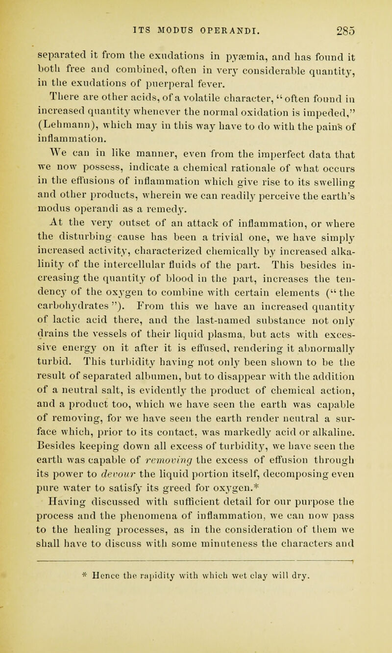 separated it from the exudations in pyaemia, and has found it both free and combined, often in very considerable quantity, in the exudations of puerperal fever. There are other acids, of a volatile character, often found in increased quantity whenever the normal oxidation is impeded, (Lehmann), which may in this way have to do with the pains of inflammation. We can in like manner, even from the imperfect data that we now possess, indicate a chemical rationale of what occurs in the effusions of inflammation which give rise to its swelling and other products, wherein we can readily perceive the earth's modus operandi as a remedy. At the very outset of an attack of inflammation, or where the disturbing cause has been a trivial one, we have simply increased activity, characterized chemically by increased alka- linity of the intercellular fluids of the part. This besides in- creasing the quantity of blood in the part, increases the ten- dency of the oxygen to combine with certain elements ( the carbohydrates ). From this we have an increased quantity of lactic acid there, and the last-named substance not only drains the vessels of their liquid plasma, but acts with exces- sive energy on it after it is effused, rendering it abnormally turbid. This turbidity having not only been shown to be the result of separated albumen, but to disappear with the addition of a neutral salt, is evidently the product of chemical action, and a product too, which we have seen the earth was capable of removing, for we have seen the earth render neutral a sur- face which, prior to its contact, was markedly acid or alkaline. Besides keeping down all excess of turbidity, we have seen the earth was capable of removing the excess of effusion through its power to devour the liquid portion itself, decomposing even pure water to satisfy its greed for oxygen.* Having discussed with sufficient detail for our purpose the process and the phenomena of inflammation, we can now pass to the healing processes, as in the consideration of them we shall have to discuss with some minuteness the characters and * Hence the. rapidity with which wet clay will dry.