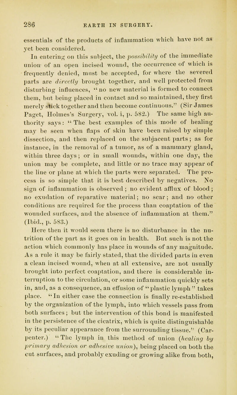 essentials of the products of inflammation which have not as yet been considered. In entering on this subject, the possibility of the immediate union- of an open incised wound, the occurrence of which is frequently denied, must be accepted, for where the severed parts are directly brought together, and well protected from disturbing influences,  no new material is formed to connect them, but being placed in contact and so maintained, they first merely stick together and then become continuous. (Sir James Paget, Holmes's Surgery, vol. i, p. 582.) The same high au- thority says:  The best examples of this mode of healing may be seen when flaps of skin have been raised by simple dissection, and then replaced on the subjacent parts; as for instance, in the removal of a tumor, as of a mammary gland, within three days ; or in small wounds, within one day, the union may be complete, and little or no trace ma}' appear of the line or plane at which the parts were separated. The pro- cess is so simple that it is best described bj7 negatives. No sign of inflammation is observed ; no evident afflux of blood ; no exudation of reparative material; no scar; and no other conditions are required for the process than coaptation of the wounded surfaces, and the absence of inflammation at them. (Ibid., p. 583.) Here then it would seem there is no disturbance in the nu- trition of the part as it goes on in health. But such is not the action which commonly has place in wounds of any magnitude. As a rule it may be fairly stated, that the divided parts in even a clean incised wound, when at all extensive, are not usually brought into perfect coaptation, and there is considerable in- terruption to the circulation, or some inflammation quickly sets in, and, as a consequence, an etfusion of plastic lymph  takes place. In either case the connection is finally re-established by the organization of the lymph, into which vessels pass from both surfaces; but the intervention of this bond is manifested in the persistence of the cicatrix, which is quite distinguishable by its peculiar appearance from the surrounding tissue. (Car- penter.) The lymph in this method of union (healing by primary adhesion or adhesive union), being placed on both the cut surfaces, and probably exuding or growing alike from both,