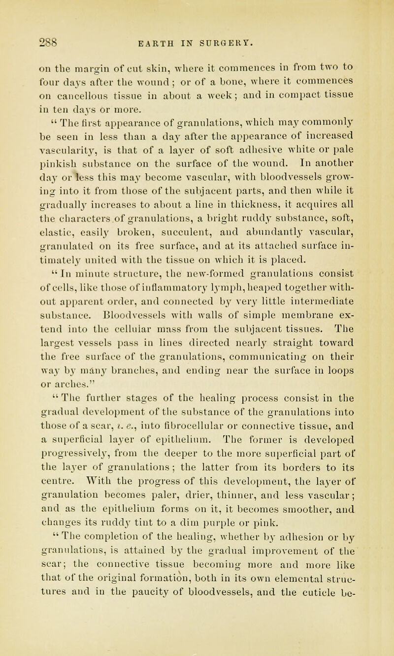 on the margin of cut skin, where it commences in from two to four days after the wound ; or of a bone, where it commences on cancellous tissue in about a week; and in compact tissue in ten days or more.  The first appearance of granulations, which may commonly be seen in less than a daj' after the appearance of increased vascularity, is that of a layer of soft adhesive white or pale pinkish substance on the surface of the wound. In another day or less this may become vascular, with bloodvessels grow- ing into it from those of the subjacent parts, and then while it gradually increases to about a line in thickness, it acquires all the characters of granulations, a bright ruddy substance, soft, elastic, easily broken, succulent, and abundantly vascular, granulated on its free surface, and at its attached surface in- timately united with the tissue on which it is placed. In minute structure, the new-formed granulations consist of cells, like those of inflammatory lymph, heaped together with- out apparent order, and connected by very little intermediate substance. Bloodvessels with walls of simple membrane ex- tend into the cellular mass from the subjacent tissues. The largest vessels pass in lines directed nearly straight toward the free surface of the granulations, communicating on their way b}' many branches, and ending near the surface in loops or arches.  The further stages of the healing process consist in the gradual development of the substance of the granulations into those of a scar, i. e., into flbrocellular or connective tissue, and a superficial layer of epithelium. The former is developed progressively, from the deeper to the more superficial part of the layer of granulations; the latter from its borders to its centre. With the progress of this development, the layer of granulation becomes paler, drier, thinner, and less vascular ; and as the epithelium forms on it, it becomes smoother, and changes its ruddy tint to a dim purple or pink. The completion of the healing, whether by adhesion or by granulations, is attained by the gradual improvement of the scar; the connective tissue becoming more and more like that of the original formation, both in its own elemental struc- tures and in the paucity of bloodvessels, and the cuticle be-