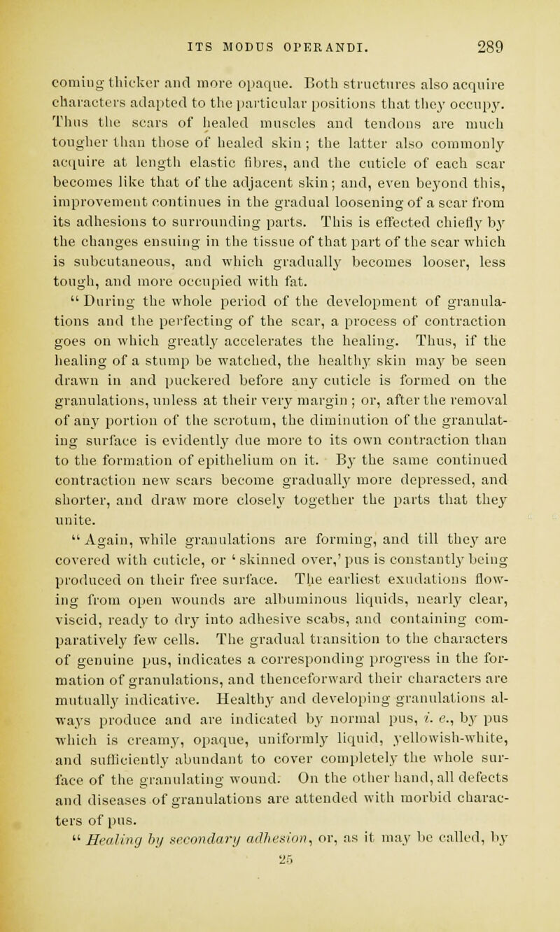 coming thicker .and more opaque. Both structures also acquire characters adapted to the particular positions that they occupy. Thus the scars of healed muscles and tendons are much tougher than those of healed skin ; the latter also commonly acquire at length elastic fibres, and the cuticle of each scar becomes like that of the adjacent skin; and, even beyond this, improvement continues in the gradual loosening of a scar from its adhesions to surrounding parts. This is effected chiefly by the changes ensuing in the tissue of that part of the sear which is subcutaneous, and which gradually becomes looser, less tough, and more occupied with fat. During the whole period of the development of granula- tions and the perfecting of the scar, a process of contraction goes on which greatly accelerates the healing. Thus, if the healing of a stump be watched, the healthy skin may be seen drawn in and puckered before any cuticle is formed on the granulations, unless at their very margin ; or, after the removal of any portion of the scrotum, the diminution of the granulat- ing surface is evidently due more to its own contraction than to the formation of epithelium on it. By the same continued contraction new scars become gradually more depressed, and shorter, and draw more closely together the parts that they unite.  Again, while granulations are forming, and till they are covered with cuticle, or ' skinned over,' pus is constantly being produced on their free surface. The earliest exudations flow- ing from open wounds are albuminous liquids, nearly clear, viscid, ready to dry into adhesive scabs, and containing com- paratively few cells. The gradual transition to the characters of genuine pus, indicates a corresponding progress in the for- mation of granulations, and thenceforward their characters are mutually indicative. Healthy and developing granulations al- ways produce and are indicated by normal pus, i. e., by pus which is creamy, opaque, uniformly liquid, yellowish-white, and sufficiently abundant to cover completely the whole sur- face of the granulating wound. On the other hand, all defects and diseases of granulations are attended with morbid charac- ters of pus.  Healing by secondary adhesion, or, as it may be called, by 2--,