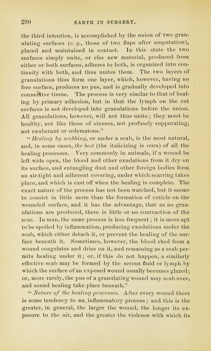 the third intention, is accomplished by the union of two gran- ulating surfaces [e.g., those of two flaps after amputation), placed and maintained in contact. In this state the two surfaces simply unite, or else new material, produced from either or both surfaces, adheres to both, is organized into con- tinuity with both, and thus unites them. The two layers of granulations thus form one layer, which, however, having no free surface, produces no pus, and is gradually developed into connective tissue. The process is very similar to that of heal- ing by primary adhesion, but in that the lymph on the cut surfaces is not developed into granulations before the union. All granulations, however, will not thus unite; they must be healthy, not like those of sinuses, not profusely suppurating, not exuberant or (Edematous. Healing by scabbing, or under a scab, is the most natural, and, in some cases, the best (the italicizing is ours) of all the healing processes. Very commonly in animals, if a wound be left wide open, the blood and other exudations from it dry on its surface, and entangling dust and other foreign bodies form an air-tight and adherent covering, under which scarring takes place, and which is cast off when the healing is complete. The exact nature of the process has not been watched, but it seems to consist in Utile more than the formation of cuticle on the wounded surface, and it has the advantage, that as no gran- ulations are produced, there is little or no contraction of the scar. In man, the same process is less frequent; it is more apt to be spoiled by inflammation, producing exudations under the scab, which cither detach it, or prevent the healing of the sur- face beneath it. Sometimes, however, the blood shed from a wound coagulates and dries on it, and remaining as a scab per- mits healing under it; or, if this do not happen, a similarly effective scab may be formed by the serous fluid or lymph by which the surface of an exposed wound usually becomes glazed; or, more rarely, the pus of a granulating wound may scab over, and sound healing take place beneath.  Nature of the. healing processes. After every wound there is some tendency to an inflammatory process ; and this is the greater, in general, the larger the wound, the longer its ex- posure to the air, and the greater the violence with which its