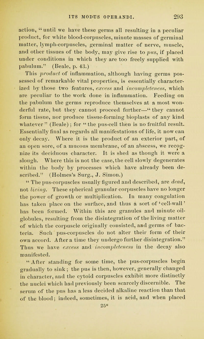 action,  until we have these germs all resulting in a peculiar product, for white blood-corpuscles, minute masses of germinal matter, lymph-corpuscles, germinal matter of nerve, muscle, and other tissues of the body, may give rise to pus, if placed under conditions in which they are too freely supplied with pabulum. (Beale, p. 43.) This product of inflammation, although having germs pos- sessed of remarkable vital properties, is essentially character- ized by those two features, excess and incompleteness, which are peculiar to the work done in inflammation. Feeding on the pabulum the germs reproduce themselves at a most won- derful rate, but they cannot proceed further— they cannot form tissue, nor produce tissue-forming bioplasts of any kind whatever  (Beale); for  the pus-cell then is no fruitful result. Essentially final as regards all manifestations of life, it now can only decay. Where it is the product of an exterior part, of an open sore, of a mucous membrane, of an abscess, we recog- nize its deciduous character. It is shed as though it were a slough. Where this is not the case, the cell slowly degenerates within the body by processes which have already been de- scribed. (Holmes's Surg., J. Simon.)  The pus-corpuscles usually figured and described, are dead, not living. These spherical granular corpuscles have no longer the power of growth or multiplication. In many coagulation has taken place on the surface, and thus a sort of'cell-wall' has been formed. Within this are granules and minute oil- globules, resulting from the disintegration of the living matter of which the corpuscle originally consisted, and germs of bac- teria. Such pus-corpuscles do not alter their form of their own accord. After a time they undergo further disintegration. Thus we have excess and incompleteness in the decay also manifested.  After standing for some time, the pus-corpuscles begin gradually to sink; the pus is then, however, generally changed in character, and the cytoid corpuscles exhibit more distinctly the nuclei which had previously been scarcely discernible. The serum of the pus has a less decided alkaline reaction than that of the blood; indeed, sometimes, it is acid, and when placed 25*