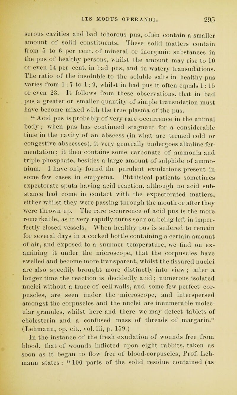 serous cavities and bad ichorous pus, often contain a smaller amount of solid constituents. These solid matters contain from 5 to 6 per cent, of mineral or inorganic substances in the pus of healthj' persons, whilst the amount may rise to 10 or even 14 per cent, in bad pus, and in watery transudations. The ratio of the insoluble to the soluble salts in healthy pus varies from 1 :1 to 1 : 9, whilst in bad pus it often equals 1 : 15 or even 23. It follows from these observations, that in bad pus a greater or smaller quantity of simple transudation must have become mixed with the true plasma of the pus.  Acid pus is probably of very rare occurrence in the animal body; when pus has continued stagnant for a considerable time in the cavity of an abscess (in what are termed cold or congestive abscesses), it very generally undergoes alkaline fer- mentation ; it then contains some carbonate of ammonia and triple phosphate, besides a large amount of sulphide of ammo- nium. I have only found the purulent exudations present in some few cases in empyema. Phthisical patients sometimes expectorate sputa having acid reaction, although no acid sub- stance had come in contact with the expectorated matters, either whilst they were passing through the mouth or after they were thrown up. The rare occurrence of acid pus is the more remarkable, as it very rapidly turns sour on being left in imper- fectly closed vessels. When healthy pus is suffered to remain for several days in a corked bottle containing a certain amount of air, and exposed to a summer temperature, we tind on ex- amining it under the microscope, that the corpuscles have swelled and become more transparent, whilst the fissured nuclei are also speedily brought more distinctly into view ; after a longer time the reaction is decidedly acid; numerous isolated nuclei without a trace of cell-walls, and some few perfect cor- puscles, are seen under the microscope, and interspersed amongst the corpuscles and the nuclei are innumerable molec- ular granules, whilst here and there we may detect tablets of cholesterin and a confused mass of threads of margarin. (Lehmann, op. cit., vol. iii, p. 159.) In the instance of the fresh exudation of wounds free from blood, that of wounds inflicted upon eight rabbits, taken as soon as it began to flow free of blood-corpuscles, Prof. Leh- mann states: 100 parts of the solid residue contained (as