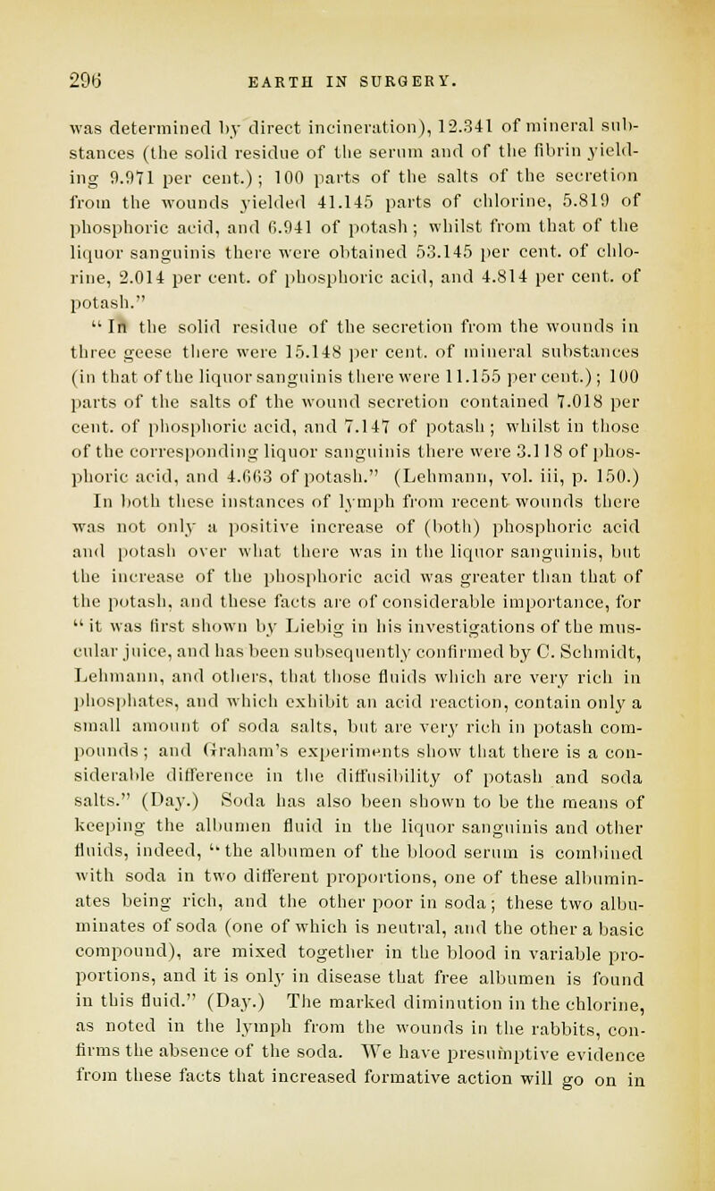 was determined by direct incineration), 12.341 of mineral sub- stances (the solid residue of the serum and of the fibrin yield- ing 9.971 per cent); 100 parts of the salts of the secretion from the wounds yielded 41.145 parts of chlorine, 5.819 of phosphoric acid, and 6.941 of potash; whilst from that of the liquor sanguinis there were obtained 53.145 per cent, of chlo- rine, 2.014 per cent, of phosphoric acid, and 4.814 per cent, of potash.  In the solid residue of the secretion from the wounds in three geese there were 15.148 per cent, of mineral substances (in that of the liquor sanguinis there were 11.155 per cent.); 100 parts of the salts of the wound secretion contained 7.018 per cent, of phosphoric acid, and 7.147 of potash ; whilst in those of the corresponding liquor sanguinis there were 3.118 of phos- phoric acid, and 4.063 of potash. (Lehmann, vol. iii, p. 150.) In both these instances of lymph from recent wounds there was not only a positive increase of (both) phosphoric acid and potash over what there was in the liquor sanguinis, but the increase of the phosphoric acid was greater than that of the potash, and these facts are of considerable importance, for  it was first shown by Liebig in his investigations of the mus- cular juice, and has been subsequently confirmed by C. Schmidt, Lehmann, and others, that those fluids which are very rich in phosphates, and which exhibit an acid reaction, contain only a small amount of soda salts, but are very rich in potash com- pounds ; and Graham's experiments show that there is a con- siderable difference in the diffusibility of potash and soda salts. (Day.) Soda has also been shown to be the means of keeping the albumen fluid in the liquor sanguinis and other fluids, indeed,  the albumen of the blood serum is combined with soda in two different proportions, one of these albumin- ates being rich, and the other poor in soda; these two albu- minates of soda (one of which is neutral, and the other a basic compound), are mixed together in the blood in variable pro- portions, and it is only in disease that free albumen is found in this fluid. (Day.) The marked diminution in the chlorine, as noted in the lymph from the wounds in the rabbits, con- firms the absence of the soda. We have presumptive evidence from these facts that increased formative action will go on in