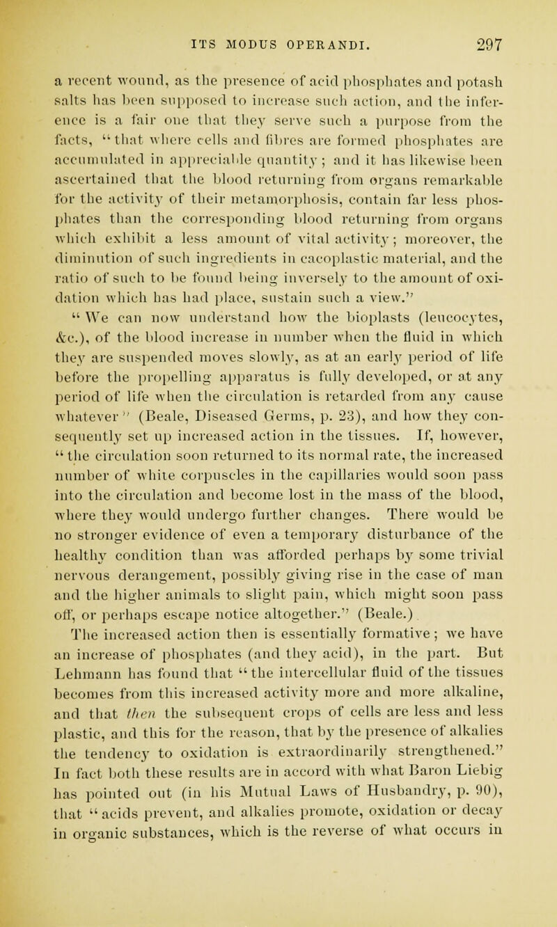 a recent wound, as the presence of acid phosphates and potash salts has been supposed to increase such action, and the infer- ence is a fair one that they serve such a purpose from the facts, that where cells and fibres are formed phosphates are accumulated in appreciable quantity; and it has likewise been ascertained that the blood returning from organs remarkable for the activit}' of their metamorphosis, contain far less phos- phates than the corresponding blood returning from organs which exhibit a less amount of vital activity ; moreover, the diminution of such ingredients in cacoplastic material, and the ratio of such to be found being inversely to the amount of oxi- dation which has had place, sustain such a view.  We can now understand how the bioplasts (leucocytes, &c), of the blood increase in number when the fluid in which they are suspended moves slowly, as at an early period of life before the propelling apparatus is fully developed, or at any period of life when the circulation is retarded from any cause whatever  (Beale, Diseased Germs, p. 23), and how they con- sequently set up increased action in the tissues. If, however,  the circulation soon returned to its normal rate, the increased number of white corpuscles in the capillaries would soon pass into the circulation and become lost in the mass of the blood, where the}7 would undergo further changes. There would be no stronger evidence of even a temporary disturbance of the healthy condition than was afforded perhaps by some trivial nervous derangement, possibly giving rise in the case of man and the higher animals to slight pain, which might soon pass off, or perhaps escape notice altogether. (Beale.). The increased action then is essentially formative ; we have an increase of phosphates (and they acid), in the part. But Lehmann has found that the intercellular fluid of the tissues becomes from this increased activity more and more alkaline, and that then the subsequent crops of cells are less and less plastic, and this for the reason, that by the presence of alkalies the tendency to oxidation is extraordinarily strengthened. In fact both these results are in accord with what Baron Liebig has pointed out (in his Mutual Laws of Husbandry, p. 90), that acids prevent, and alkalies promote, oxidation or decay in organic substances, which is the reverse of what occurs in