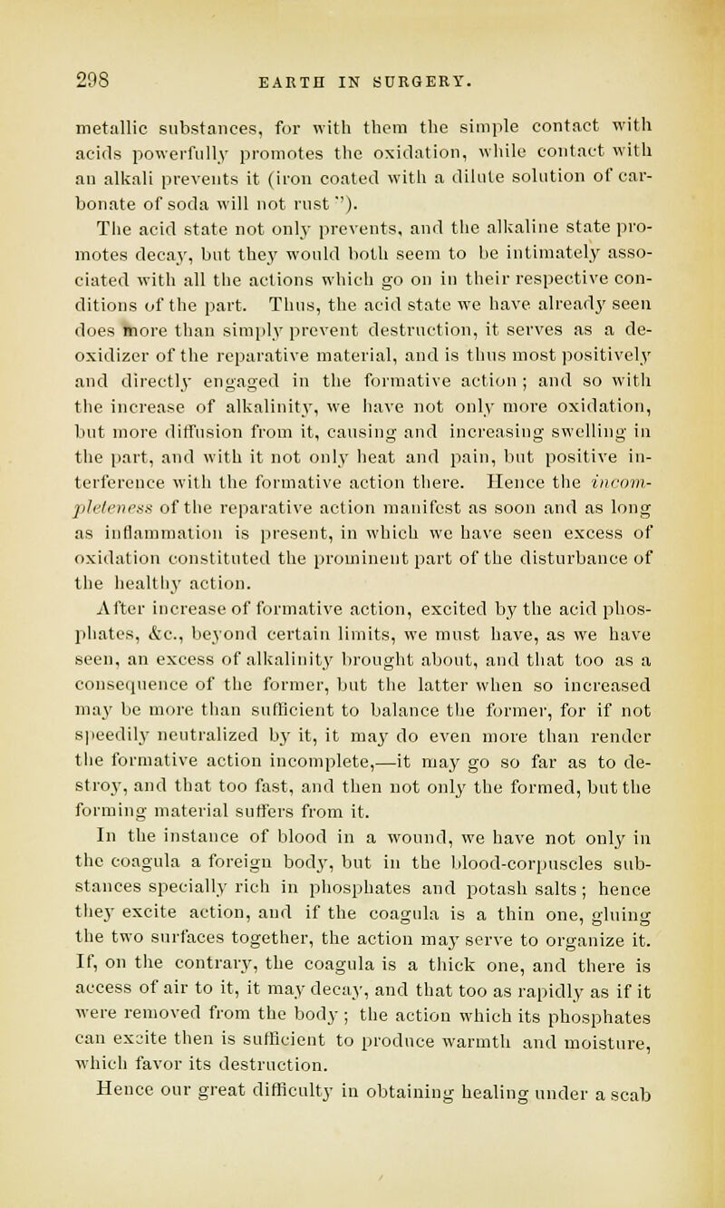 metallic substances, for with them the simple contact with acids powerfully promotes the oxidation, while contact with an alkali prevents it (iron coated with a dilute solution of car- bonate of soda will not rust*'). The acid state not only prevents, and the alkaline state pro- motes decay, but they would both seem to be intimately asso- ciated with all the actions which go on in their respective con- ditions of the part. Thus, the acid state we have already seen does more than simply prevent destruction, it serves as a de- oxidizer of the reparative material, and is thus most positively and directly engaged in the formative action ; and so with the increase of alkalinity, we have not only more oxidation, but more diffusion from it, causing and increasing swelling in the part, and with it not only heat and pain, but positive in- terference with the formative action there. Hence the incom- pleteness of the reparative action manifest as soon and as long as inflammation is present, in which we have seen excess of oxidation constituted the prominent part of the disturbance of the healthy action. After increase of formative action, excited by the acid phos- phates, &c, beyond certain limits, we must have, as we have seen, an excess of alkalinity brought about, and that too as a consequence of the former, but the latter when so increased may be more than sufficient to balance the former, for if not speedily neutralized by it, it may do even more than render the formative action incomplete,—it may go so far as to de- stroy, and that too fast, and then not only the formed, but the forming material suffers from it. In the instance of blood in a wound, we have not only in the coagula a foreign body, but in the blood-corpuscles sub- stances specially rich in phosphates and potash salts; hence they excite action, and if the coagula is a thin one, gluing the two surfaces together, the action may serve to organize it. If, on the contrary, the coagula is a thick one, and there is access of air to it, it may decay, and that too as rapidly as if it were removed from the body ; the action which its phosphates can excite then is sufficient to produce warmth and moisture, which favor its destruction. Hence our great difficulty in obtaining healing under a scab