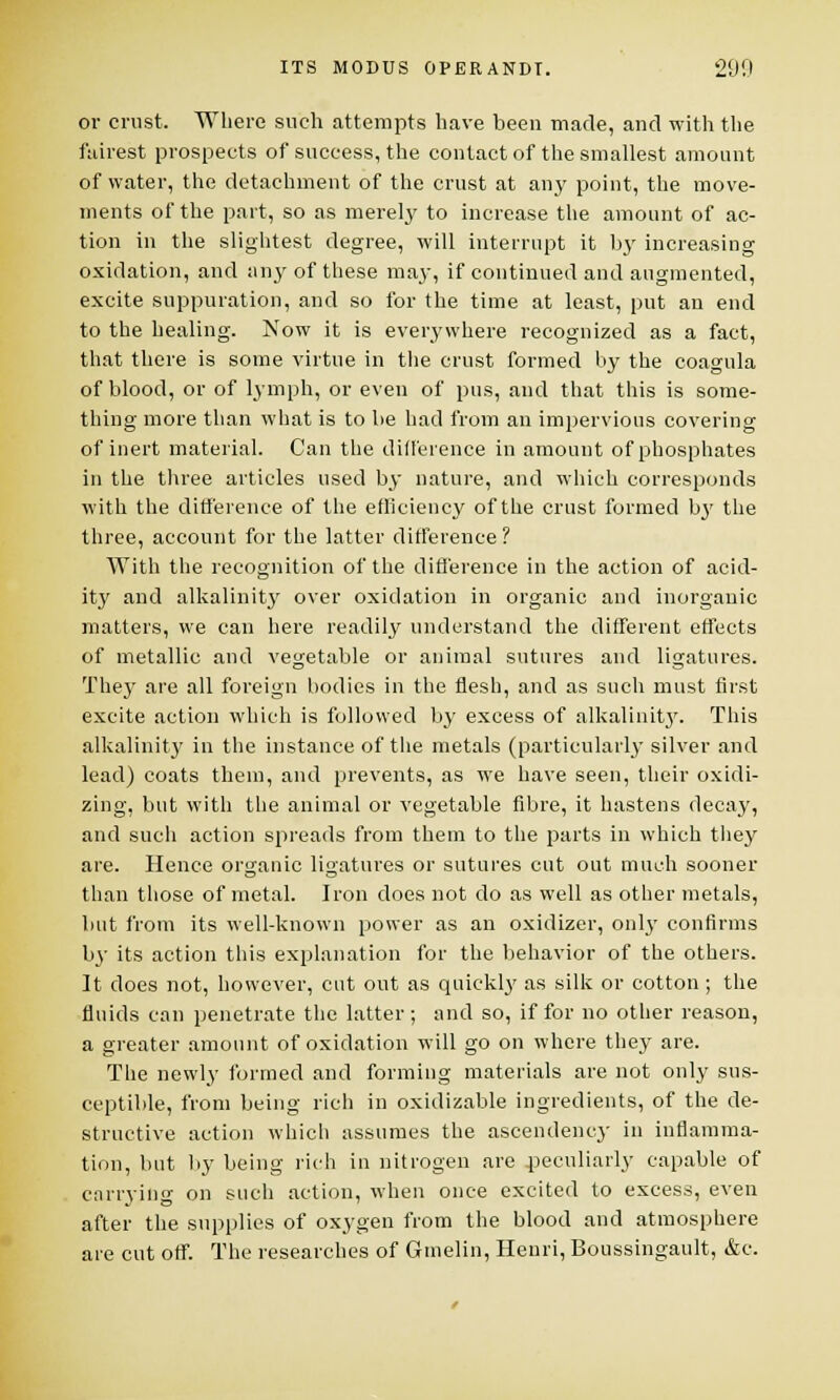 or crust. Where such attempts have been made, and with the fairest prospects of success, the contact of the smallest amount of water, the detachment of the crust at any point, the move- ments of the part, so as merely to increase the amount of ac- tion in the slightest degree, will interrupt it b}' increasing oxidation, and any of these may, if continued and augmented, excite suppuration, and so for the time at least, put an end to the healing. Now it is everywhere recognized as a fact, that there is some virtue in the crust formed by the coagula of blood, or of lymph, or even of pus, and that this is some- thing more than what is to be had from an impervious covering of inert material. Can the difference in amount of phosphates in the three articles used by nature, and which corresponds with the difference of the efficiency of the crust formed bj' the three, account for the latter difference? With the recognition of the difference in the action of acid- ity and alkalinity over oxidation in organic and inorganic matters, we can here readily understand the different effects of metallic and vegetable or animal sutures and ligatures. They are all foreign bodies in the flesh, and as such must first excite action which is followed by excess of alkalinity. This alkalinity in the instance of the metals (particularly silver and lead) coats them, and prevents, as we have seen, their oxidi- zing, but with the animal or vegetable fibre, it hastens decay, and such action spreads from them to the parts in which they are. Hence organic ligatures or sutures cut out much sooner than those of metal. Iron does not do as well as other metals, but from its well-known power as an oxidizer, only confirms bj- its action this explanation for the behavior of the others. It does not, however, cut out as quickly as silk or cotton ; the fluids can penetrate the latter; and so, if for no other reason, a greater amount of oxidation will go on where they are. The newly formed and forming materials are not only sus- ceptible, from being rich in oxidizable ingredients, of the de- structive action whicli assumes the ascendency in inflamma- tion, but by being rich in nitrogen are peculiarly capable of carrying on such action, when once excited to excess, even after the supplies of oxygen from the blood and atmosphere are cut off. The researches of Gmelin, Henri, Boussingault, &c.