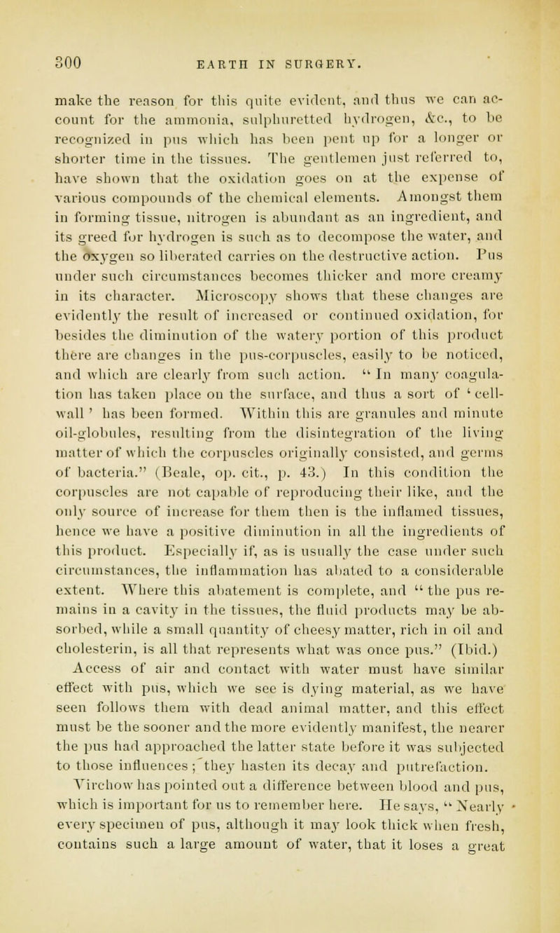 make the reason for this quite evident, and thus we can ac- count for the ammonia, sulphuretted hydrogen, &c, to be recognized in pus which has been pent up for a longer or shorter time in the tissues. The gentlemen just referred to, have shown that the oxidation goes on at the expense of various compounds of the chemical elements. Amongst them in forming tissue, nitrogen is abundant as an ingredient, and its greed for hydrogen is such as to decompose the water, and the oxygen so liberated carries on the destructive action. Pus under such circumstances becomes thicker and more creamy in its character. Microscopy shows that these changes are evidently the result of increased or continued oxidation, for besides the diminution of the watery portion of this product there are changes in the pus-corpuscles, easily to be noticed, and which are clearly from such action.  In many coagula- tion has taken place on the surface, and thus a sort of 'cell- wall ' has been formed. Within this are granules and minute oil-globules, resulting from the disintegration of the living matter of which the corpuscles originally consisted, and germs of bacteria. (Beale, op. cit., p. 43.) In this condition the corpuscles are not capable of reproducing their like, and the only source of increase for them then is the inflamed tissues, hence we have a positive diminution in all the ingredients of this product. Especially if, as is usually the case under such circumstances, the inflammation has abated to a considerable extent. Where this abatement is complete, and  the pus re- mains in a cavity in the tissues, the fluid products may be ab- sorbed, while a small quantity of cheesy matter, rich in oil and cholesterin, is all that represents what was once pus. (Ibid.) Access of air and contact with water must have similar effect with pus, which we see is dying material, as we have seen follows them with dead animal matter, and this effect must be the sooner and the more evidently manifest, the nearer the pus had approached the latter state before it was subjected to those influences ; they hasten its decay and putrefaction. Virchowhas pointed out a difference between blood and pus, which is important for us to remember here. He says,  Nearly every specimen of pus, although it ma}' look thick when fresh, contains such a large amount of water, that it loses a great