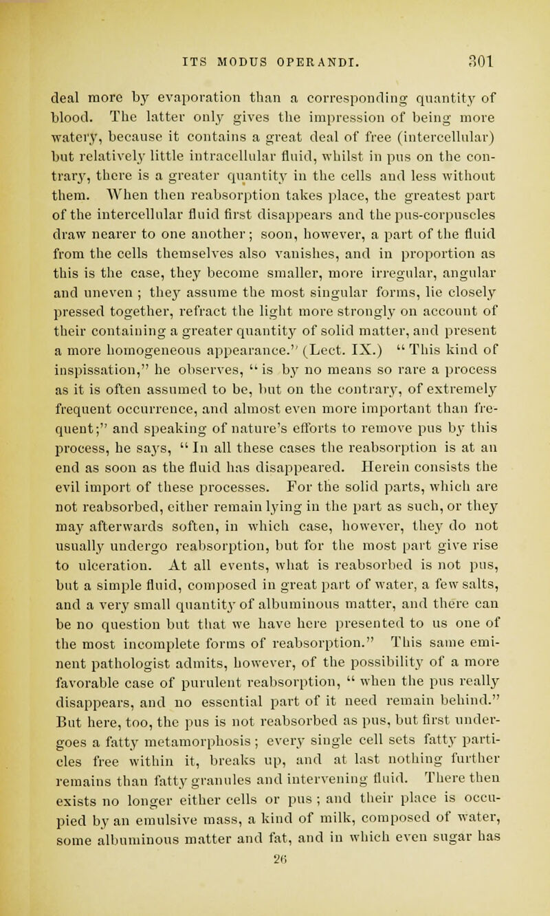 deal more by evaporation than a corresponding quantity of blood. The latter only gives the impression of being more watery, because it contains a great deal of free (intercellular) but relatively little intracellular fluid, whilst in pus on the con- trary, there is a greater quantity in the cells and less without them. When then reabsorption takes place, the greatest part of the intercellular fluid first disappears and the pus-corpuscles draw nearer to one another; soon, however, a part of the fluid from the cells themselves also vanishes, and in proportion as this is the case, they become smaller, more irregular, angular and uneven ; they assume the most singular forms, lie closely pressed together, refract the light more strongly on account of their containing a greater quantity of solid matter, and present a more homogeneous appearance.'' (Lect. IX.)  This kind of inspissation, he observes,  is by no means so rare a process as it is often assumed to be, but on the contrary, of extremely frequent occurrence, and almost even more important than fre- quent; and speaking of nature's efforts to remove pus by this process, he says,  In all these cases the reabsorption is at an end as soon as the fluid has disappeared. Herein consists the evil import of these processes. For the solid parts, which are not reabsorbed, either remain lying in the part as such, or they may afterwards soften, in which case, however, they do not usually undergo reabsorption, but for the most part give rise to ulceration. At all events, what is reabsorbed is not pus, but a simple fluid, composed in great part of water, a few salts, and a very small quantity of albuminous matter, and there can be no question but that we have here presented to us one of the most incomplete forms of reabsorption. This same emi- nent pathologist admits, however, of the possibility of a more favorable case of purulent reabsorption,  when the pus really disappears, and no essential part of it need remain behind. But here, too, the pus is not reabsorbed as pus, but first under- goes a fatty metamorphosis ; every single cell sets fatty parti- cles free within it, breaks up, and at last nothing further remains than fatty granules and intervening fluid. There then exists no longer either cells or pus ; and their place is occu- pied by an emulsive mass, a kind of milk, composed of water, some albuminous matter and fat, and in which even sugar has 26