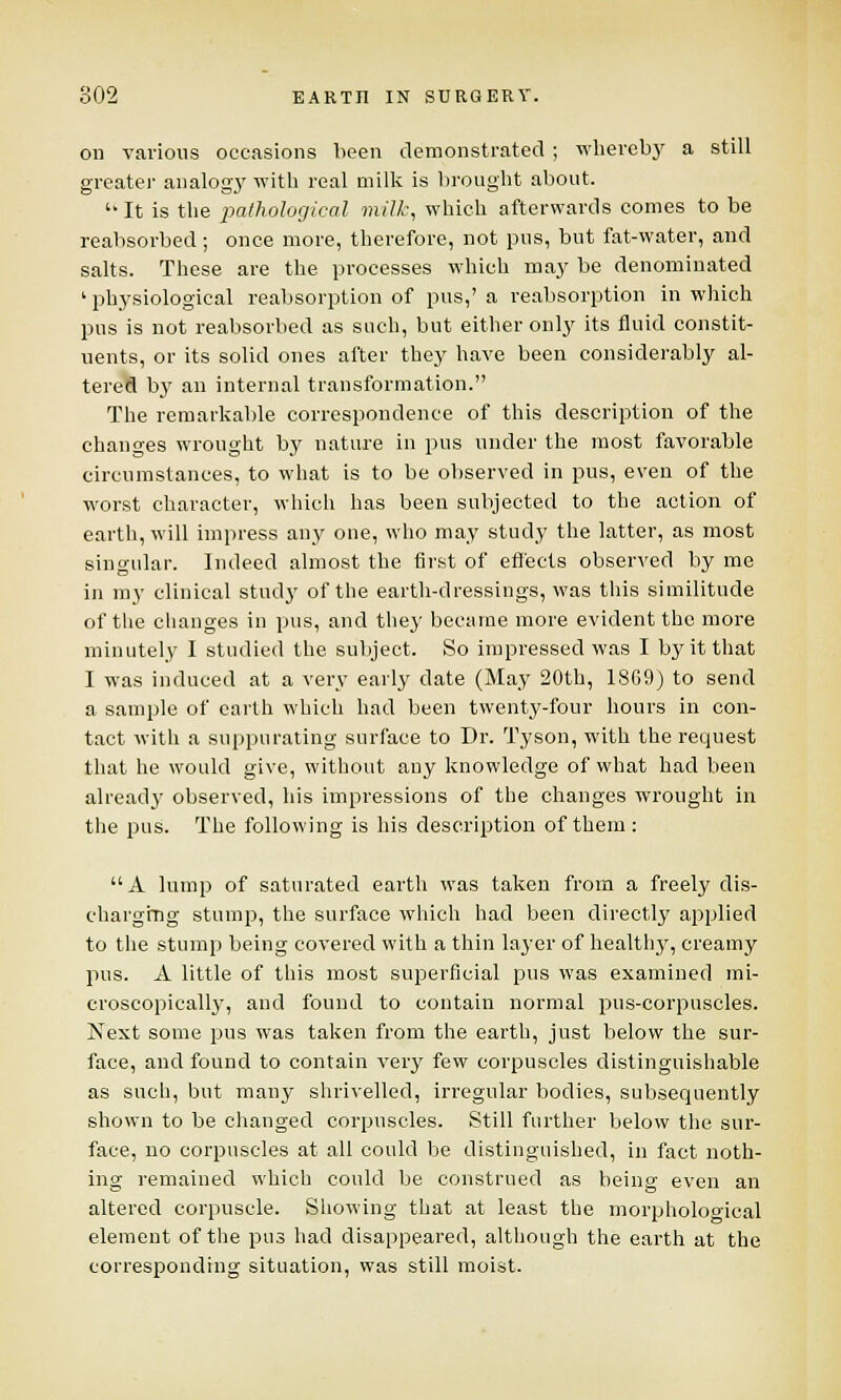 on various occasions been demonstrated ; whereby a still greater analogy with real milk is brought about. '• It is the pathological milk, which afterwards comes to be reabsorbed; once more, therefore, not pus, but fat-water, and salts. These are the processes which may be denominated ' physiological reabsorption of pus,' a reabsorption in which pus is not reabsorbed as such, but either only its fluid constit- uents, or its solid ones after they have been considerably al- tered b}r an internal transformation. The remarkable correspondence of this description of the changes wrought by nature in pus under the most favorable circumstances, to what is to be observed in pus, even of the worst character, which has been subjected to the action of earth, will impress any one, who may study the latter, as most singular. Indeed almost the first of effects observed by me in my clinical stud}' of the earth-dressings, was this similitude of the changes in pus, and they became more evident the more minutely I studied the subject. So impressed was I by it that I was induced at a very early date (May 20th, 18G9) to send a sample of earth which had been twenty-four hours in con- tact with a suppurating surface to Dr. Tyson, with the request that he would give, without any knowledge of what had been already observed, his impressions of the changes wrought in the pus. The following is his description of them: A lump of saturated earth was taken from a freely dis- charging stump, the surface which had been directly applied to the stump being covered with a thin layer of healthy, creamy pus. A little of this most superficial pus was examined mi- croscopically, and found to contain normal pus-corpuscles. Next some pus was taken from the earth, just below the sur- face, and found to contain very few corpuscles distinguishable as such, but many shrivelled, irregular bodies, subsequently shown to be changed corpuscles. Still further below the sur- face, no corpuscles at all could be distinguished, in fact noth- ing remained which could be construed as being even an altered corpuscle. Showing that at least the morpholooical element of the pus had disappeared, although the earth at the corresponding situation, was still moist.