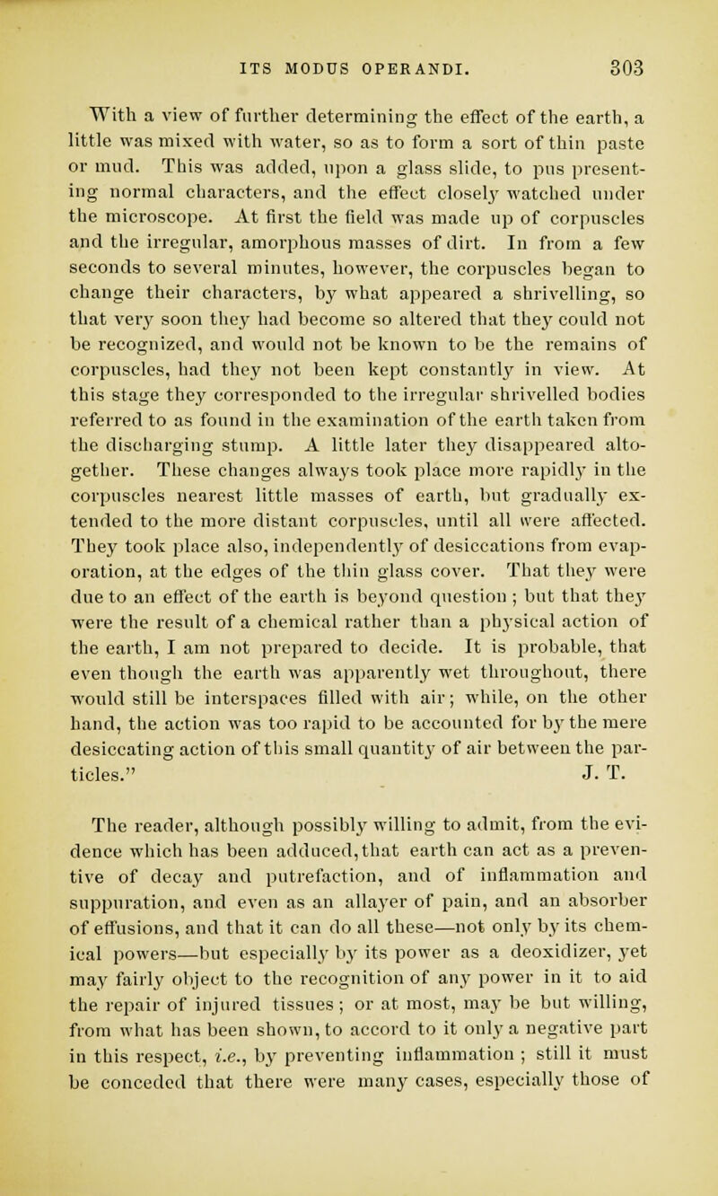 With a view of further determining the effect of the earth, a little was mixed with water, so as to form a sort of thin paste or mud. This was added, upon a glass slide, to pus present- ing normal characters, and the effect closely watched under the microscope. At first the field was made up of corpuscles and the irregular, amorphous masses of dirt. In from a few seconds to several minutes, however, the corpuscles began to change their characters, by what appeared a shrivelling, so that very soon they had become so altered that they could not be recognized, and would not be known to be the remains of corpuscles, had they not been kept constantly in view. At this stage they corresponded to the irregular shrivelled bodies referred to as found in the examination of the earth taken from the discharging stump. A little later they disappeared alto- gether. These changes always took place more rapidly in the corpuscles nearest little masses of earth, but gradually ex- tended to the more distant corpuscles, until all were affected. They took place also, independently of desiccations from evap- oration, at the edges of the thin glass cover. That they were due to an effect of the earth is beyond question ; but that the}' were the result of a chemical rather than a physical action of the earth, I am not prepared to decide. It is probable, that even though the earth was apparently wet throughout, there ■would still be interspaces filled with air; while, on the other hand, the action was too rapid to be accounted for b3rthe mere desiccating action of this small quantity of air between the par- ticles. J. T. The reader, although possibly willing to admit, from the evi- dence which has been adduced, that earth can act as a preven- tive of decay and putrefaction, and of inflammation and suppuration, and even as an allayer of pain, and an absorber of effusions, and that it can do all these—not only by its chem- ical powers—but especially by its power as a deoxidizer, yet may fairly object to the recognition of any power in it to aid the repair of injured tissues; or at most, may be but willing, from what has been shown, to accord to it only a negative part in this respect, i.e., by preventing inflammation ; still it must be conceded that there were many cases, especially those of