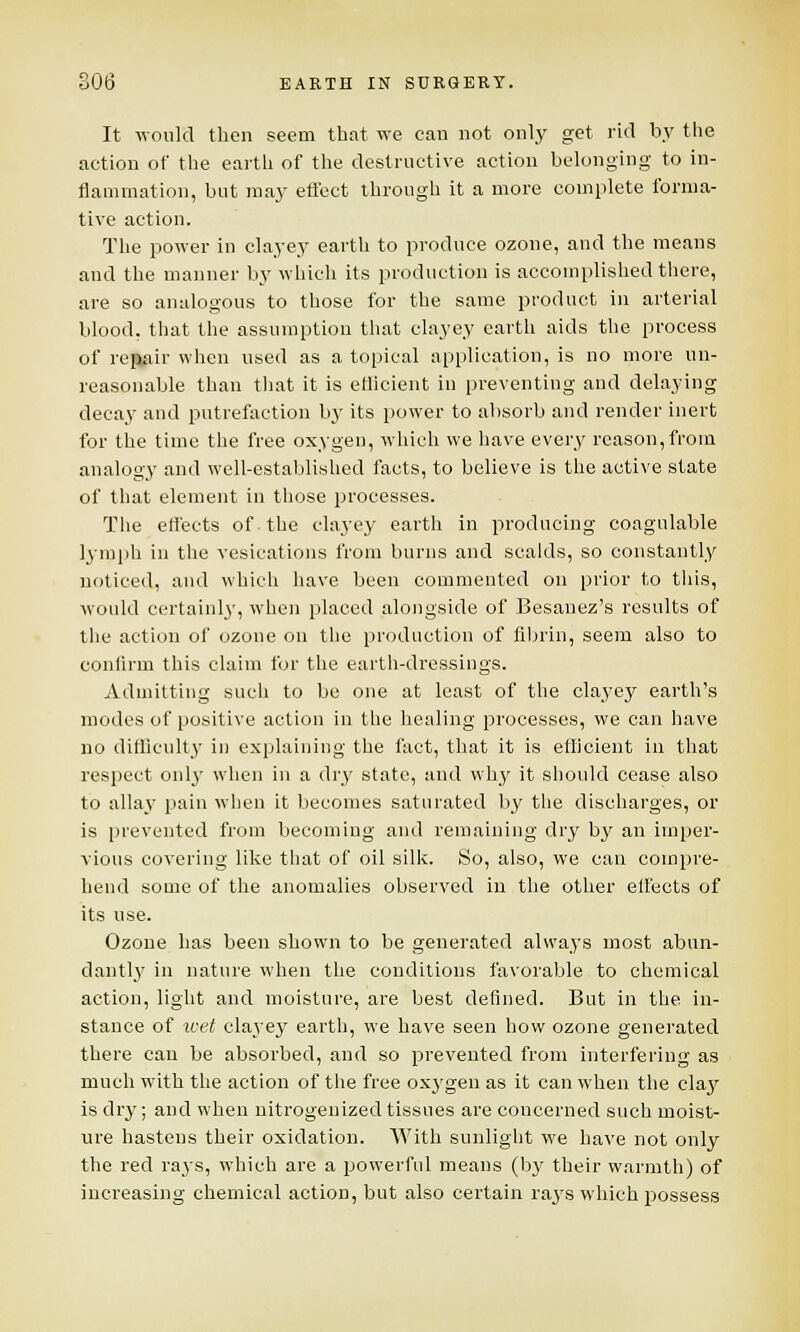 It would then seem that we can not only get rid by the action of the earth of the destructive action belonging to in- flammation, but may effect through it a more complete forma- tive action. The power in clayey earth to produce ozone, and the means and the manner by which its production is accomplished there, are so analogous to those for the same product in arterial blood, that the assumption that clayey earth aids the process of repair when used as a topical application, is no more un- reasonable than that it is etlicient in preventing and delaying decaj' and putrefaction by its power to absorb and render inert for the time the free oxygen, which we have every reason,from analogy and well-established facts, to believe is the active state of that element in those processes. The effects of the clayey earth in producing coagulable lymph in the vesications from burns and scalds, so constantly noticed, and which have been commented on prior to this, would certainly, when placed alongside of Besanez's results of the action of ozone on the production of fibrin, seem also to confirm this claim for the earth-dressings. Admitting such to be one at least of the clayey earth's modes of positive action in the healing processes, we can have no difficulty in explaining the fact, that it is efficient in that respect only when in a dry state, and why it should cease also to allay pain when it becomes saturated by the discharges, or is prevented from becoming and remaining dry by an imper- vious covering like that of oil silk. So, also, we can compre- hend some of the anomalies observed in the other effects of its use. Ozone has been shown to be generated always most abun- dantly in nature when the conditions favorable to chemical action, light and moisture, are best defined. But in the. in- stance of wet clayey earth, we have seen how ozone generated there can be absorbed, and so prevented from interfering as much with the action of the free oxygen as it can when the clay is dry; and when nitrogenizedtissues are concerned such moist- ure hastens their oxidation. With sunlight we have not only the red rays, which are a powerful means (by their warmth) of increasing chemical action, but also certain rays which possess