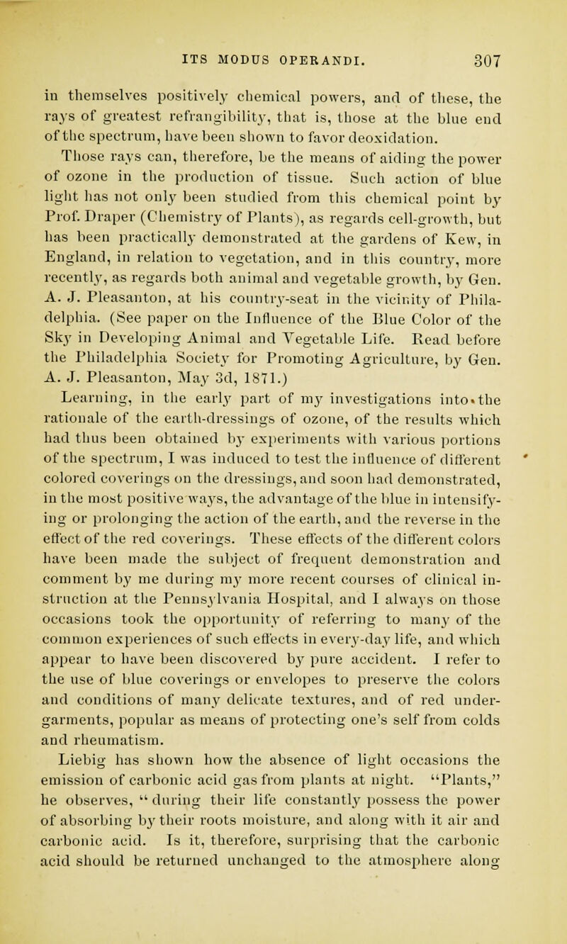 in themselves positively chemical powers, and of these, the rays of greatest refrangibility, that is, those at the blue end of the spectrum, have been shown to favor deoxidation. Those rays can, therefore, be the means of aiding the power of ozone in the production of tissue. Such action of blue light has not only been studied from this chemical point by Prof. Draper (Chemistry of Plants), as regards cell-growth, but has been practically demonstrated at the gardens of Kew, in England, in relation to vegetation, and in this country, more recently, as regards both animal and vegetable growth, by Gen. A. J. Pleasanton, at his country-seat in the vicinity of Phila- delphia. (See paper on the Influence of the Blue Color of the Sky in Developing Animal and Vegetable Life. Read before the Philadelphia Society for Promoting Agriculture, by Gen. A. J. Pleasanton, May 3d, 1871.) Learning, in the early part of my investigations into.the rationale of the earth-dressings of ozone, of the results which had thus been obtained by experiments with various portions of the spectrum, I was induced to test the influence of different colored coverings on the dressings, and soon had demonstrated, in the most positive ways, the advantage of the blue in intensify- ing or prolonging the action of the earth, and the reverse in the effect of the red coverings. These effects of the different colors have been made the subject of frequent demonstration and comment by me during my more recent courses of clinical in- struction at the Pennsylvania Hospital, and I always on those occasions took the opportunity of referring to many of the common experiences of such effects in every-day life, and which appear to have been discovered by pure accident. I refer to the use of blue coverings or envelopes to preserve the colors and conditions of many delicate textures, and of red under- garments, popular as means of protecting one's self from colds and rheumatism. Liebig has shown how the absence of light occasions the emission of carbonic acid gas from plants at night. Plants, he observes,  during their life constantly possess the. power of absorbing by their roots moisture, and along with it air and carbonic acid. Is it, therefore, surprising that the carbonic acid should be returned unchanged to the atmosphere along