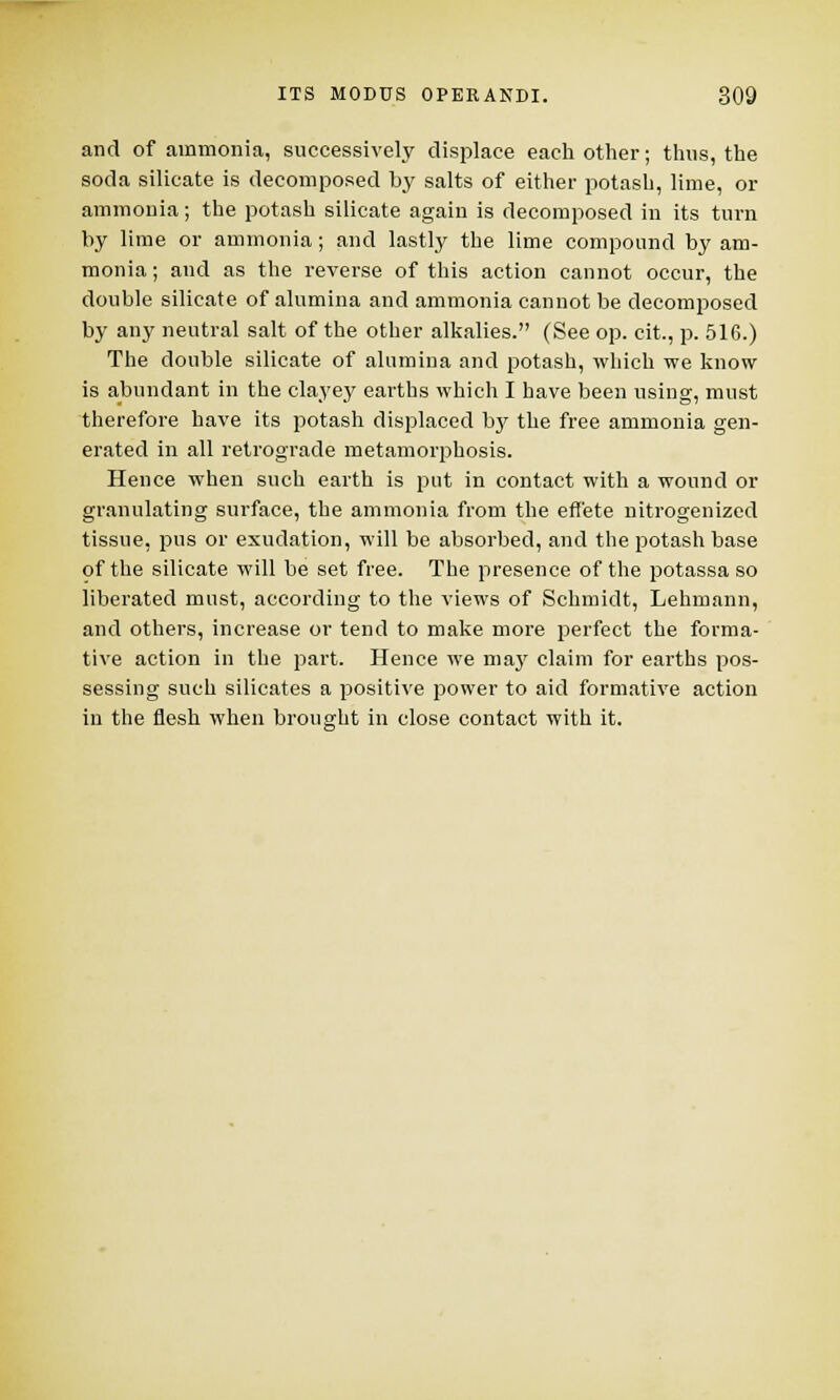 and of ammonia, successively displace each other; thus, the soda silicate is decomposed by salts of either potash, lime, or ammonia; the potash silicate again is decomposed in its turn by lime or ammonia; and lastly the lime compound by am- monia; and as the reverse of this action cannot occur, the double silicate of alumina and ammonia cannot be decomposed by any neutral salt of the other alkalies. (See op. cit., p. 516.) The double silicate of alumina and potash, which we know is abundant in the clayey earths which I have been using, must therefore have its potash displaced by the free ammonia gen- erated in all retrograde metamorphosis. Hence when such earth is put in contact with a wound or granulating surface, the ammonia from the effete nitrogenized tissue, pus or exudation, will be absorbed, and the potash base of the silicate will be set free. The presence of the potassa so liberated must, according to the views of Schmidt, Lehmann, and others, increase or tend to make more perfect the forma- tive action in the part. Hence we may claim for earths pos- sessing such silicates a positive power to aid formative action in the flesh when brought in close contact with it.