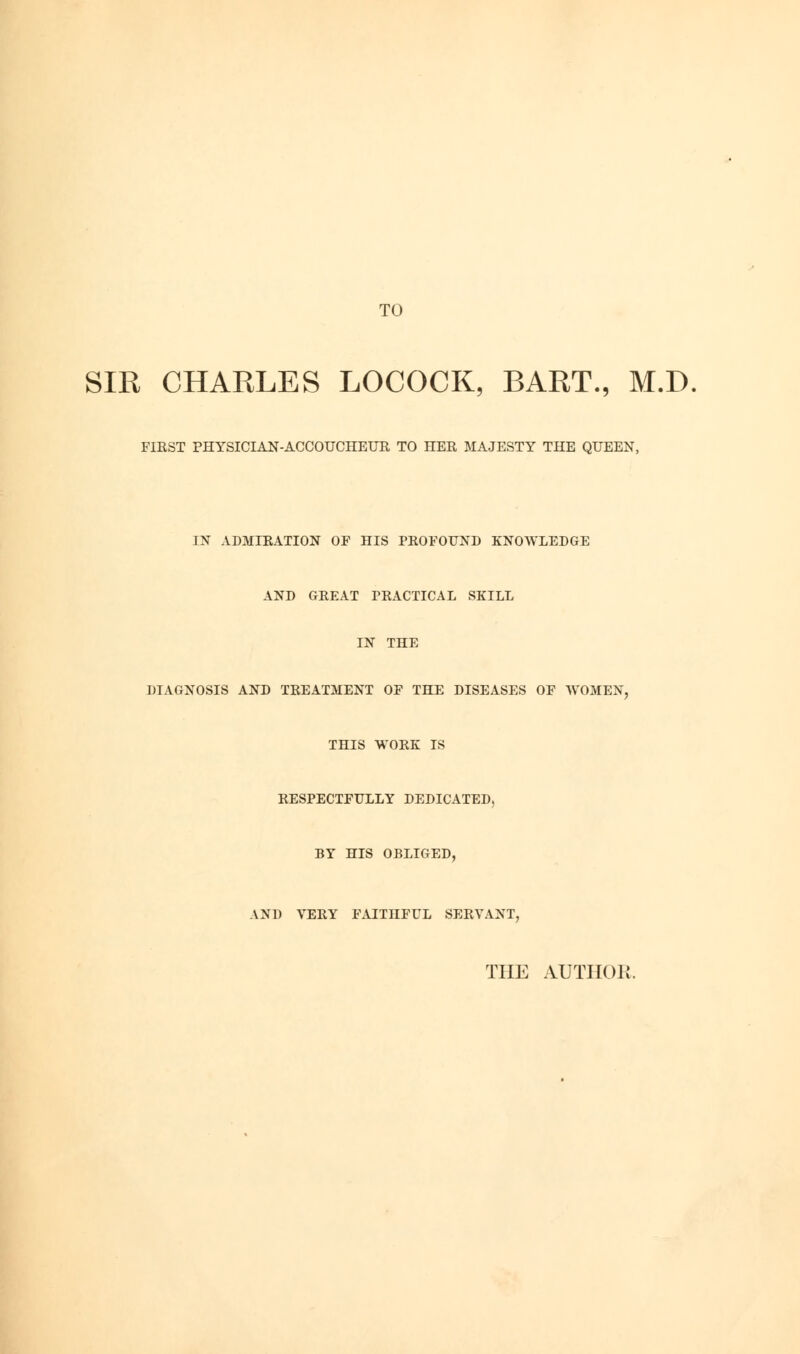 TO SIR CHARLES LOCOCK, BART., M.D. FIRST PHYSICIAN-ACCOUCHEUR TO HER MAJESTY THE QUEEN, IN ADMIRATION OP HIS PROPOUND KNOWLEDGE AND GREAT PRACTICAL SKILL IN THE DIAGNOSIS AND TREATMENT OF THE DISEASES OF WOMEN, THIS WORK IS RESPECTFULLY DEDICATED, BY HIS OBLIGED, AND VERY FAITHFUL SERVANT, THE AUTHOR.