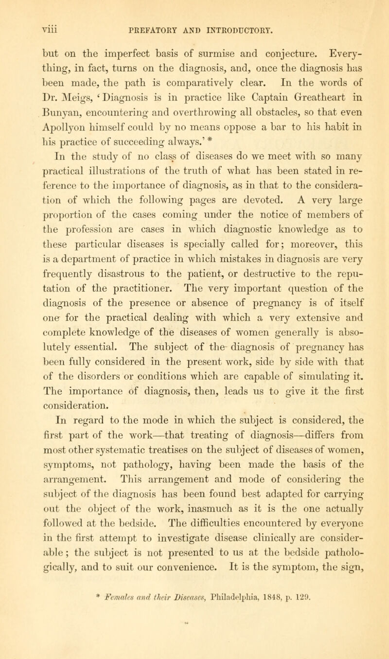 but on the imperfect basis of surmise and conjecture. Every- thing, in fact, turns on the diagnosis, and, once the diagnosis has been made, the path is comparatively clear. In the words of Dr. Meigs, (Diagnosis is in practice like Captain Greatheart in Bunyan, encountering and overthrowing all obstacles, so that even Apollyon himself could by no means oppose a bar to his habit in his practice of succeeding always.' * In the study of no class of diseases do we meet with so many practical illustrations of the truth of what has been stated in re- ference to the importance of diagnosis, as in that to the considera- tion of which the following pages are devoted. A very large proportion of the cases coming under the notice of members of the profession are cases in which diagnostic knowledge as to these particular diseases is specially called for; moreover, this is a department of practice in which mistakes in diagnosis are very frequently disastrous to the patient, or destructive to the repu- tation of the practitioner. The very important question of the diagnosis of the presence or absence of pregnancy is of itself one for the practical dealing with which a very extensive and complete knowledge of the diseases of women generally is abso- lutely essential. The subject of the-diagnosis of pregnancy has been fully considered in the present work, side by side with that of the disorders or conditions which are capable of simulating it. The importance of diagnosis, then, leads us to give it the first consideration. In regard to the mode in which the subject is considered, the first part of the work—that treating of diagnosis—differs from most other systematic treatises on the subject of diseases of women, symptoms, not pathology, having been made the basis of the arrangement. This arrangement and mode of considering the subject of the diagnosis has been found best adapted for carrying- out the object of the work, inasmuch as it is the one actually followed at the bedside. The difficulties encountered by everyone in the first attempt to investigate disease clinically are consider- able ; the subject is not presented to us at the bedside patholo- gically, and to suit our convenience. It is the symptom, the sign, * Females and their Diseases, Philadelphia, 1848, p. 129.