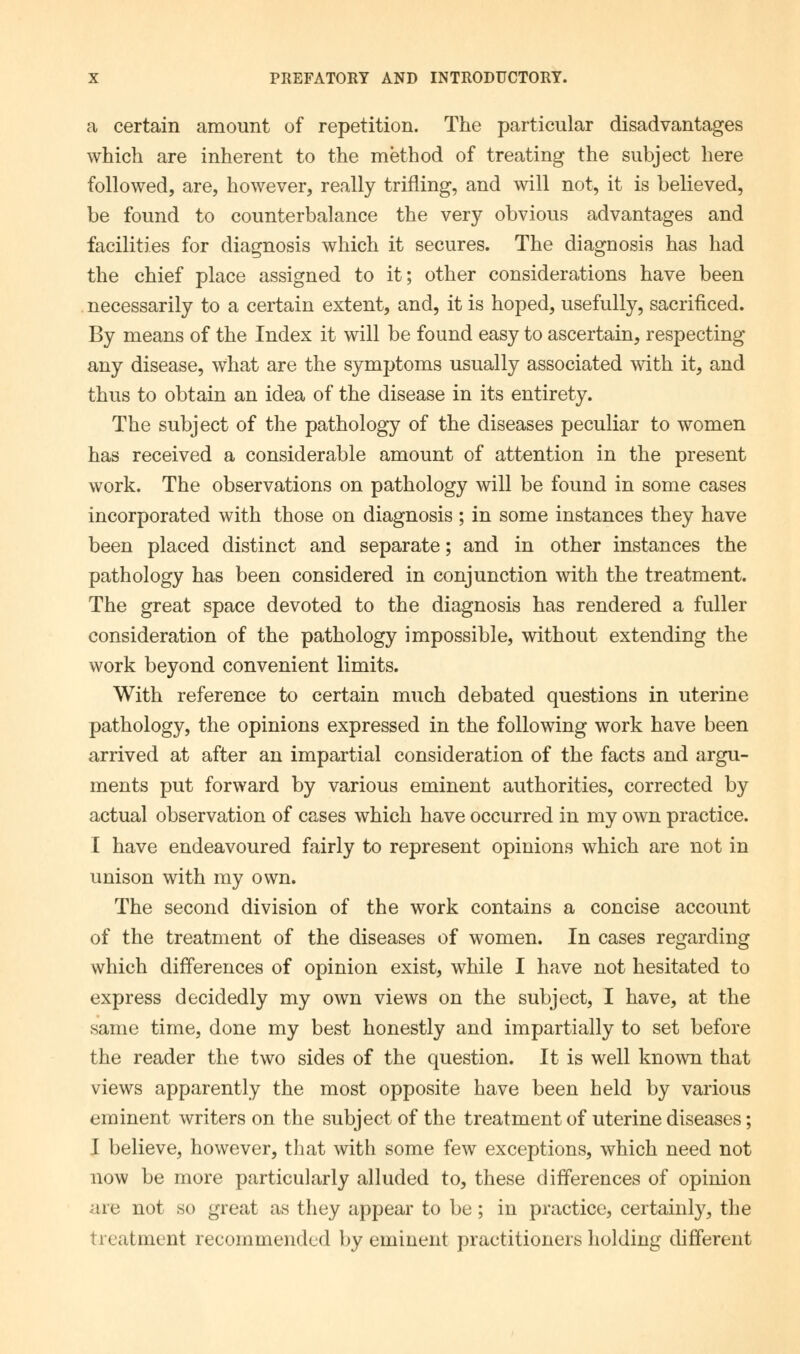 a certain amount of repetition. The particular disadvantages which are inherent to the method of treating the subject here followed, are, however, really trifling, and will not, it is believed, be found to counterbalance the very obvious advantages and facilities for diagnosis which it secures. The diagnosis has had the chief place assigned to it; other considerations have been necessarily to a certain extent, and, it is hoped, usefully, sacrificed. By means of the Index it will be found easy to ascertain, respecting any disease, what are the symptoms usually associated with it, and thus to obtain an idea of the disease in its entirety. The subject of the pathology of the diseases peculiar to women has received a considerable amount of attention in the present work. The observations on pathology will be found in some cases incorporated with those on diagnosis ; in some instances they have been placed distinct and separate; and in other instances the pathology has been considered in conjunction with the treatment. The great space devoted to the diagnosis has rendered a fuller consideration of the pathology impossible, without extending the work beyond convenient limits. With reference to certain much debated questions in uterine pathology, the opinions expressed in the following work have been arrived at after an impartial consideration of the facts and argu- ments put forward by various eminent authorities, corrected by actual observation of cases which have occurred in my own practice. I have endeavoured fairly to represent opinions which are not in unison with my own. The second division of the work contains a concise account of the treatment of the diseases of women. In cases regarding which differences of opinion exist, while I have not hesitated to express decidedly my own views on the subject, I have, at the same time, done my best honestly and impartially to set before the reader the two sides of the question. It is well known that views apparently the most opposite have been held by various eminent writers on the subject of the treatment of uterine diseases; I believe, however, that with some few exceptions, which need not now be more particularly alluded to, these differences of opinion are not so great as they appear to be; in practice, certainly, the treatment recommended by eminent practitioners holding different