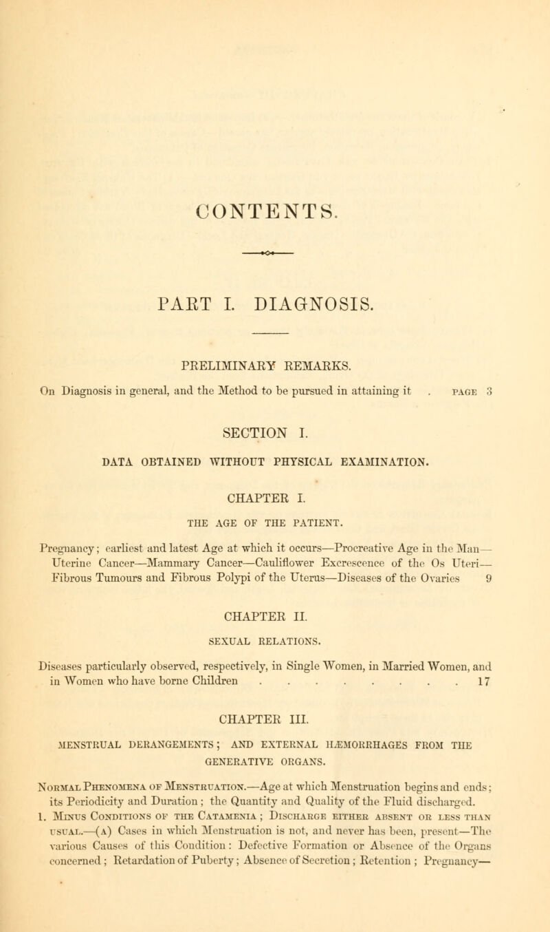 CONTENTS. PART I. DIAGNOSIS. PRELIMINARY REMARKS. On Diagnosis in general, and the Method to be pursued in attaining it . page 3 SECTION I. DATA OBTAINED WITHOUT PHYSICAL EXAMINATION. CHAPTER I. THE AGE OF THE PATIENT. Pregnancy; earliest and latest Age at which it occurs—Procreative Age in the Man— Uterine Cancer—Mammary Cancer—Cauliflower Excrescence of the Os Uteri— Fibrous Tumours and Fibrous Polypi of the Uterus—Diseases of the Ovaries 9 CHAPTER II. SEXUAL RELATIONS. Diseases particularly observed, respectively, in Single Women, in Married Women, and in Women who have borne Children 17 CHAPTER III. MENSTRUAL DERANGEMENTS; AND EXTERNAL HEMORRHAGES FROM THE GENERATIVE ORGANS. Normal Phenomena of Menstruation.—Age at which Menstruation begins and ends; its Periodicity and Duration ; the Quantity and Quality of the Fluid discharged. 1. Minus Conditions of the Catamenia ; Discharge either absent or less than USUAL.—(a) Cases in which Menstruation is not, and never has been, present—The various Causes of this Condition: Defective Formation or Absence of the Organs concerned; Retardation of Puberty; Absence of Secretion ; Retention; Pregnancy—