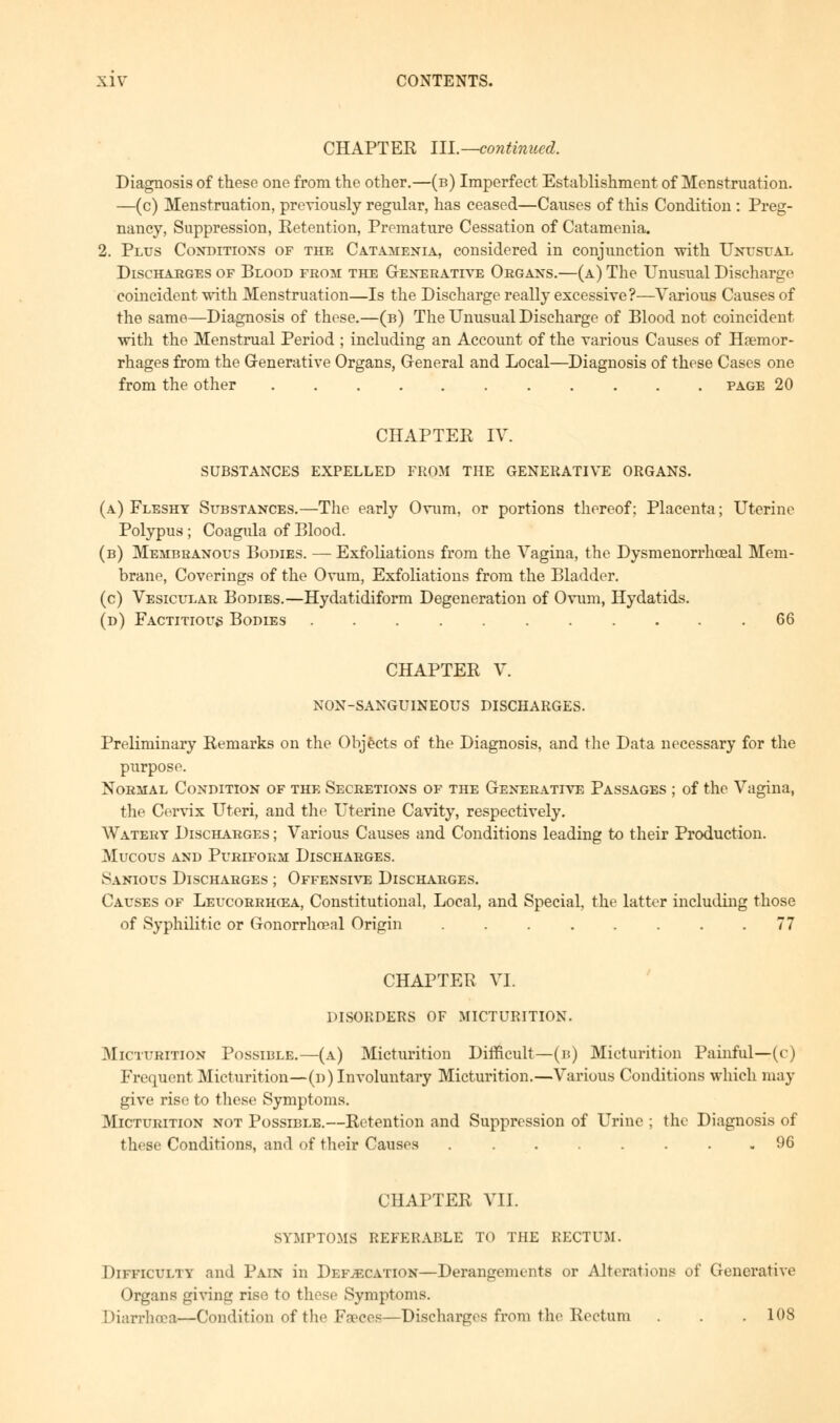 CHAPTER III.—continued. Diagnosis of these one from the other.—(b) Imperfect Establishment of Menstruation. —(c) Menstruation, previously regular, has ceased—Causes of this Condition : Preg- nancy, Suppression, Retention, Premature Cessation of Catamenia. 2. Plus Conditions of the Catamenia, considered in conjunction with Unusuax Discharges of Blood from the Generative Organs.—(a) The Unusual Discharge coincident with Menstruation—Is the Discharge really excessive?—Various Causes of the same—Diagnosis of these.—(b) The Unusual Discharge of Blood not coincident with the Menstrual Period ; including an Account of the various Causes of Haemor- rhages from the Generative Organs, General and Local—Diagnosis of these Cases one from the other page 20 CHAPTER IV. SUBSTANCES EXPELLED FROM THE GENERATIVE ORGANS. (a) Fleshy Substances.—The early Ovum, or portions thereof; Placenta; Uterine Polypus; Coagula of Blood. (b) Membranous Bodies. — Exfoliations from the Vagina, the Dysmenorrhceal Mem- brane, Coverings of the Ovum, Exfoliations from the Bladder. (c) Vesicular Bodies.—Hydatidiform Degeneration of Ovum, Hydatids. (d) Factitious Bodies ........... 66 CHAPTER V. NON-SANGUINEOUS DISCHARGES. Preliminary Remarks on the Objects of the Diagnosis, and the Data necessary for the purpose. Normal Condition of the Secretions of the Generative Passages ; of the Vagina, the Cervix Uteri, and the Uterine Cavity, respectively. Watery Discharges ; Various Causes and Conditions leading to their Production. Mucous and Puriform Discharges. Sanious Discharges ; Offensive Discharges. Causes of Leucorrhqsa, Constitutional, Local, and Special, the latter including those of Syphilitic or Gonorrhoenl Origin . . . . . . . .77 CHAPTER VI. DISORDERS OF MICTURITION. Mi. i tuition Possible.—(a) Micturition Difficult—(b) Micturition Painful—(c) Frequent Micturition—(d) Involuntary Micturition.—Various Conditions which may give rise to these Symptoms. Micturition not Possible.—Retention and Suppression of Urine ; the Diagnosis of these Conditions, and of their Causes 96 CHAPTER VII. SYMPTOMS REFERABLE TO THE RECTUM. Difficulty and Pain in Defecation—Derangements or Alterations of Generative Organs giving rise to these Symptoms. Diarrhoea—Condition of the Faeces—Discharges from the Rectum . . .108