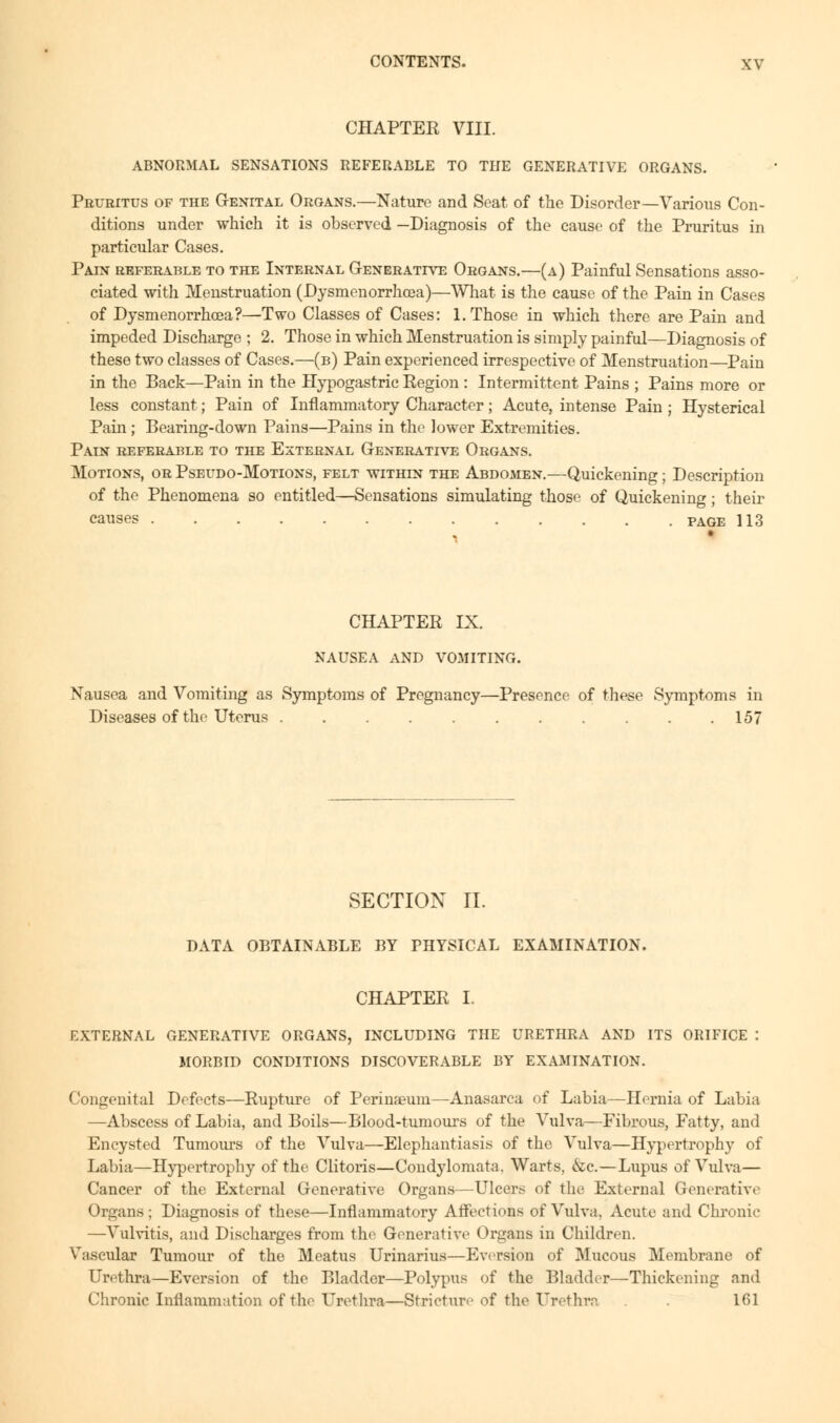 CHAPTER VIII. ABNORMAL SENSATIONS REFERABLE TO THE GENERATIVE ORGANS. Pruritus of the Genital Organs.—Nature and Seat of the Disorder—Various Con- ditions under which it is observed —Diagnosis of the cause of the Pruritus in particular Cases. Pain referable to the Internal Generative Organs.—(a) Painful Sensations asso- ciated with Menstruation (Dysmenorrhcea)—What is the cause of the Pain in Cases of Dysmenorrhcea?—Two Classes of Cases: 1. Those in which there are Pain and impeded Discharge ; 2. Those in which Menstruation is simply painful—Diagnosis of these two classes of Cases.—(b) Pain experienced irrespective of Menstruation—Pain in the Back—Pain in the Hypogastric Region : Intermittent Pains ; Pains more or less constant; Pain of Inflammatory Character; Acute, intense Pain ; Hysterical Pain ; Bearing-down Pains—Pains in the lower Extremities. Pain referable to the External Generative Organs. Motions, or Pseudo-Motions, felt within the Abdomen.—Quickening; Description of the Phenomena so entitled—Sensations simulating those of Quickening; their causes PAGE 113 1 CHAPTER IX. NAUSEA AND VOMITING. Nausea and Vomiting as Symptoms of Pregnancy—Presence of these Symptoms in Diseases of the Uterus 157 SECTION II. DATA OBTAINABLE BY PHYSICAL EXAMINATION. CHAPTER I. EXTERNAL GENERATIVE ORGANS, INCLUDING THE URETHRA AND ITS ORIFICE : MORBID CONDITIONS DISCOVERABLE BY EXAMINATION. Congenital Defects—Rupture of Perinseum—Anasarca of Labia—Hernia of Labia —Abscess of Labia, and Boils—Blood-tumours of the Vulva—Fibrous, Fatty, and Encysted Tumours of the Vulva—Elephantiasis of the Vulva—Hypertrophy of Labia—Hypertrophy of the Clitoris—Condylomata. Warts, &c—Lupus of Vulva— Cancer of the External Generative Organs—Ulcers of the External Generative Organs; Diagnosis of these—Inflammatory Affections of Vulva. Acute and Chronic —Vulvitis, and Discharges from the Generative Organs in Children. Vascular Tumour of the Meatus Urinarius—Eversion of Mucous Membrane of Urethra—Eversion of the Bladder—Polypus of the Bladder—Thickening and Chronic Inflammation of the Urethra—Stricture of the Urethra . 161