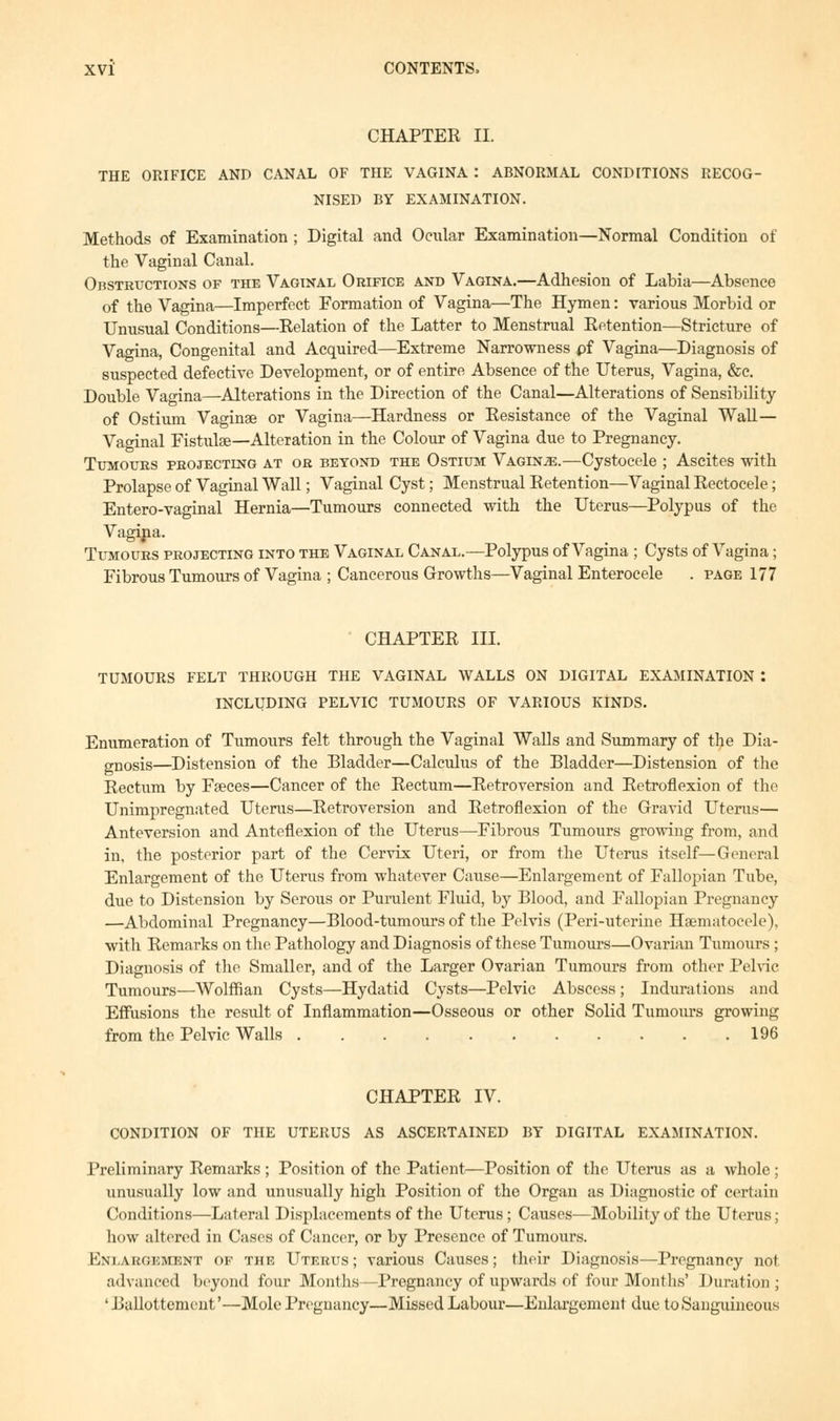 CHAPTER II. THE ORIFICE AND CANAL OF THE VAGINA I ABNORMAL CONDITIONS RECOG- NISED BY EXAMINATION. Methods of Examination ; Digital and Ocular Examination—Normal Condition of the Vaginal Canal. Obstructions of the Vaginal Orifice and Vagina.—Adhesion of Labia—Absence of the Vagina—Imperfect Formation of Vagina—The Hymen: various Morbid or Unusual Conditions—Relation of the Latter to Menstrual Retention—Stricture of Vagina, Congenital and Acquired—Extreme Narrowness pf Vagina—Diagnosis of suspected defective Development, or of entire Absence of the Uterus, Vagina, &c. Double Vagina—Alterations in the Direction of the Canal—Alterations of Sensibility of Ostium Vaginae or Vagina—Hardness or Resistance of the Vaginal Wall— Vaginal Fistulas—Alteration in the Colour of Vagina due to Pregnancy. Tumours projecting at or beyond the Ostium Vaginje.—Cystocele ; Ascites with Prolapse of Vaginal Wall; Vaginal Cyst; Menstrual Retention—Vaginal Rectocele; Entero-vaginal Hernia—Tumours connected with the Uterus—Polypus of the Vagina. Tumours projecting into the Vaginal Canal.—Polypus of Vagina ; Cysts of Vagina; Fibrous Tumours of Vagina ; Cancerous Growths—Vaginal Enterocele . page 177 CHAPTER III. TUMOURS FELT THROUGH THE VAGINAL WALLS ON DIGITAL EXAMINATION : INCLUDING PELVIC TUMOURS OF VARIOUS KINDS. Enumeration of Tumours felt through the Vaginal Walls and Summary of the Dia- gnosis—Distension of the Bladder—Calculus of the Bladder—Distension of the Rectum by Fseces—Cancer of the Rectum—Retroversion and Retroflexion of the Unimpregnated Uterus—Retroversion and Retroflexion of the Gravid Uterus— Anteversion and Anteflexion of the Uterus—Fibrous Tumours growing from, and in, the posterior part of the Cervix Uteri, or from the Uterus itself—General Enlargement of the Uterus from whatever Cause—Enlargement of Fallopian Tube, due to Distension by Serous or Purulent Fluid, by Blood, and Fallopian Pregnancy —Abdominal Pregnancy—Blood-tumours of the Pelvis (Peri-uterine Hsematocele), with Remarks on the Pathology and Diagnosis of these Tumours—Ovarian Tumours; Diagnosis of the Smaller, and of the Larger Ovarian Tumours from other Pelvic Tumours—Wolffian Cysts—Hydatid Cysts—Pelvic Abscess ; Indurations and Effusions the result of Inflammation—Osseous or other Solid Tumours growing from the Pelvic Walls 196 CHAPTER IV. CONDITION OF THE UTERUS AS ASCERTAINED BY DIGITAL EXAMINATION. Preliminary Remarks; Position of the Patient—Position of the Uterus as a whole; unusually low and unusually high Position of the Organ as Diagnostic of certain Conditions—Lateral Displacements of the Uterus; Causes—Mobility of the Uterus; how altered in Cases of Cancer, or by Presence of Tumours. Enlargement of the Uterus; various Causes; their Diagnosis—Pregnancy not advanced beyond four Months—-Pregnancy of upwards of four Months' Duration; ' Ballottement'—Mole Pregnancy—Missed Labour—Enlargement due to Sanguineous