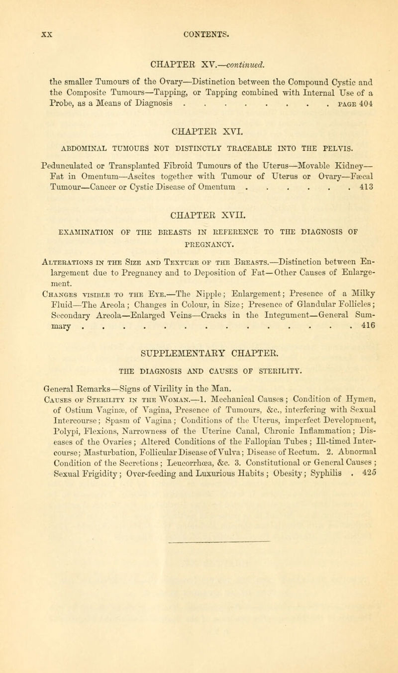 CHAPTER XV.—continued. the smaller Tumours of the Ovary—Distinction between the Compound Cystic and the Composite Tumours—Tapping, or Tapping combined with Internal Use of a Probe, as a Means of Diagnosis page 404 CHAPTER XVI. ABDOMINAL TUMOURS NOT DISTINCTLY TRACEABLE INTO THE PELVIS. Pedunculated or Transplanted Fibroid Tumours of the Uterus—Movable Kidney— Fat in Omentum—Ascites together with Tumour of Uterus or Ovary—Fsecal Tumour—Cancer or Cystic Disease of Omentum . . . . . .413 CHAPTER XVII. EXAMINATION OF THE BREASTS IN REFERENCE TO THE DIAGNOSIS OF PREGNANCY. Alterations in the Size and Texture of the Breasts.—Distinction between En- largement due to Pregnancy and to Deposition of Fat—Other Causes of Enlarge- ment. Changes visible to the Eye.—The Nipple; Enlargement; Presence of a Milky Fluid—The Areola ; Changes in Colour, in Size; Presence of Glandular Follicles; Secondary Areola—Enlarged Veins—Cracks in the Integument—General Sum- mary 416 SUPPLEMENTARY CHAPTER. THE DIAGNOSIS AND CAUSES OF STERILITY. General Remarks—Signs of Virility in the Man. Causes of Sterility in the Woman.—1. Mechanical Causes ; Condition of Hymen, of Ostium Vaginae, of Vagina, Presence of Tumours, &c, interfering with Sexual Intercourse; Spasm of Vagina; Conditions of the Uterus, imperfect Development, Polypi, Flexions, Narrowness of the Uterine Canal, Chronic Inflammation; Dis- eases of the Ovaries; Altered Conditions of the Fallopian Tubes ; Ill-timed Inter- course; Masturbation, Follicular Disease of Vulva; Disease of Rectum. 2. Abnormal Condition of the Secretions ; Leucorrhcea, &c. 3. Constitutional or General Causes ; Sexual Frigidity ; Over-feeding and Luxurious Habits ; Obesity; Syphilis . 425