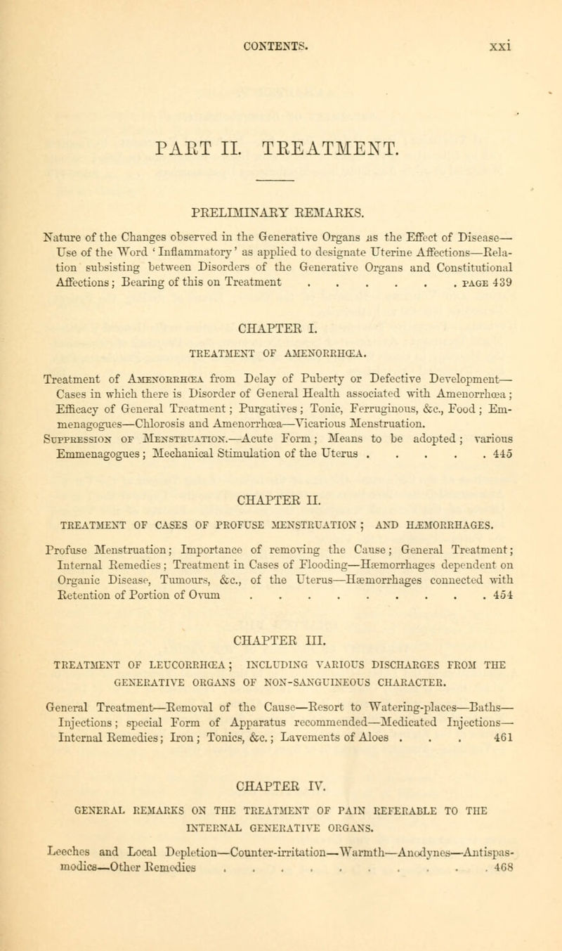 PAET II. TREATMENT. PRELIMINARY REMARKS. Nature of the Changes observed in the Generative Organs ns the Effect of Disease— Use of the Word ' Inflammatory' as applied to designate Uterine Affections—Rela- tion subsisting between Disorders of the Generative Organs and Constitutional Affections; Bearing of this on Treatment page 439 CHAPTER I. TREATMENT OF AMENORRHEA. Treatment of Amexoerhcea from Delay of Puberty or Defective Development— Cases in which there is Disorder of General Health associated with Amenorrhoea ; Efficacy of General Treatment; Purgatives; Tonic, Ferruginous, &c, Food ; Eni- menagogues—Chlorosis and Amenorrhoea—Vicarious Menstruation. Suppression or Menstruation.—Acute Form; Means to be adopted ; various Emmenagogues ; Mechanical Stimulation of the Uterus ..... 445 CHAPTER II. TREATMENT OF CASES OF PROFUSE MENSTRUATION ; AND HEMORRHAGES. Profuse Menstruation; Importance of removing the Cause; General Treatment; Internal Remedies ; Treatment in Cases of Flooding—Haemorrhages dependent on Organic Disease, Tumours, &c, of the Uterus—Haemorrhages connected with Retention of Portion of Ovum 454 CHAPTER III. TREATMENT OF LEUCORRHCEA ; INCLUDING VARIOUS DISCHARGES FROM THE GENERATIVE ORGANS OF NON-SANGUINEOUS CHARACTER. General Treatment—Removal of the Cause—Resort to Watering-places—Baths— Injections; special Form of Apparatus recommended—Medicated Injections— Internal Remedies; Iron; Tonics, &c.; Lavements of Aloes . . . 461 CHAPTER IV. GENERAL REMARKS ON THE TREATMENT OF PAIN REFERABLE TO THE INTERNAL GENERATIVE ORGANS. Leeches and Local Depletion—Counter-irritation—Warmth—Anodynes—Antispas- modics—Other Remedies 4G8