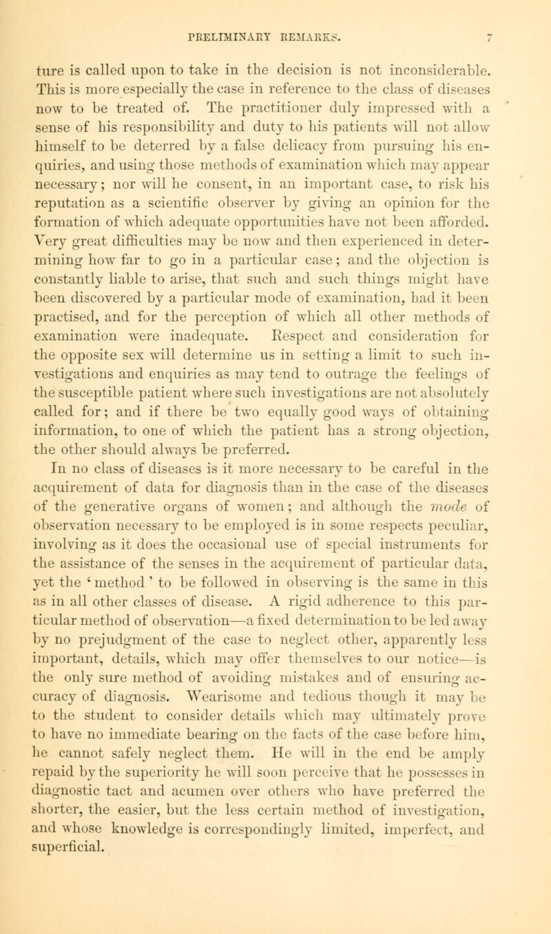 ture is called upon to take in the decision is not inconsiderable. This is more especially the case in reference to the class of diseases now to be treated of. The practitioner duly impressed with a sense of his responsibility and duty to his patients will not allow himself to be deterred by a false delicacy from pursuing his en- quiries, and using those methods of examination which may appear necessary; nor will he consent, in an important case, to risk his reputation as a scientific observer by giving an opinion for the formation of which adequate opportunities have not been afforded. Very great difficulties may be now and then experienced in deter- mining how far to go in a particular case; and the objection is constantly liable to arise, that such and such things might have been discovered by a particular mode of examination, had it been practised, and for the perception of which all other methods of examination were inadequate. Eespect and consideration for the opposite sex will determine us in setting a limit to such in- vestigations and enquiries as may tend to outrage the feelings of the susceptible patient where such investigations are not absolutely called for; and if there be two equally good ways of obtaining information, to one of which the patient has a strong objection, the other should always be preferred. In no class of diseases is it more necessary to be careful in the acquirement of data for diagnosis than in the case of the diseases of the generative organs of women; and although the mode of observation necessary to be employed is in some respects peculiar, involving as it does the occasional use of special instruments for the assistance of the senses in the acquirement of particular data, yet the ' method ' to be followed in observing is the same in this as in all other classes of disease. A rigid adherence to this par- ticular method of observation—a fixed determination to be led away by no prejudgment of the case to neglect other, apparently less important, details, which may offer themselves to our notice—is the only sure method of avoiding mistakes and of ensuring ac- curacy of diagnosis. Wearisome and tedious though it may be to the student to consider details which may ultimately prove to have no immediate bearing on the facts of the case before him, he cannot safely neglect them. He will in the end be amply repaid by the superiority he will soon perceive that he possesses in diagnostic tact and acumen over others who have preferred the shorter, the easier, but the less certain method of investigation, and whose knowledge is correspondingly limited, imperfect, and superficial.