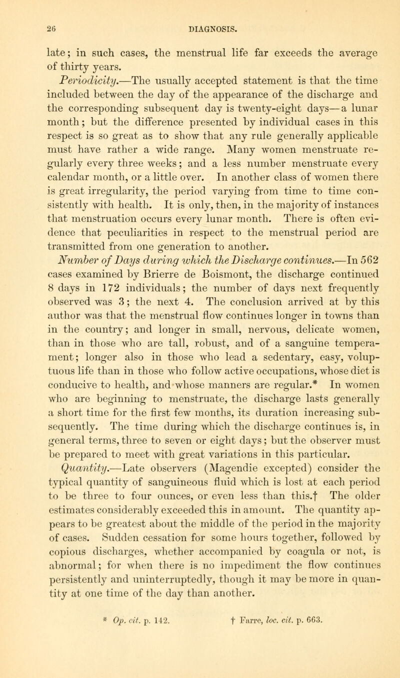 late; in such cases, the menstrual life far exceeds the average of thirty years. Periodicity.—The usually accepted statement is that the time included between the day of the appearance of the discharge and the corresponding subsequent day is twenty-eight days—a lunar month; but the difference presented by individual cases in this respect is so great as to show that any rule generally applicable must have rather a wide range. Many women menstruate re- gularly every three weeks; and a less number menstruate every calendar month, or a little over. In another class of women there is great irregularity, the period varying from time to time con- sistently with health. It is only, then, in the majority of instances that menstruation occurs every lunar month. There is often evi- dence that peculiarities in respect to the menstrual period are transmitted from one generation to another. Number of Days during which the Discharge continues.—In 562 cases examined by Brierre de Boismont, the discharge continued 8 days in 172 individuals; the number of days next frequently observed was 3; the next 4. The conclusion arrived at by this author was that the menstrual flow continues longer in towns than in the country; and longer in small, nervous, delicate women, than in those who are tall, robust, and of a sanguine tempera- ment; longer also in those who lead a sedentary, easy, volup- tuous life than in those who follow active occupations, whose diet is conducive to health, and whose manners are regular.* In women who are beginning to menstruate, the discharge lasts generally a short time for the first few months, its duration increasing sub- sequently. The time during which the discharge continues is, in general terms, three to seven or eight days; but the observer must be prepared to meet with great variations in this particular. Quantity.—Late observers (Magendie excepted) consider the typical quantity of sanguineous fluid which is lost at each period to be three to four ounces, or even less than this.f The older estimates considerably exceeded this in amount. The quantity ap- pears to be greatest about the middle of the period in the majority of cases. Sudden cessation for some hours together, followed by copious discharges, whether accompanied by coagula or not, is abnormal; for when there is no impediment the flow continues persistently and uninterruptedly, though it may be more in quan- tity at one time of the day than another. * Op. cit. p. 142. f Farre, loc. cit. p. G63.