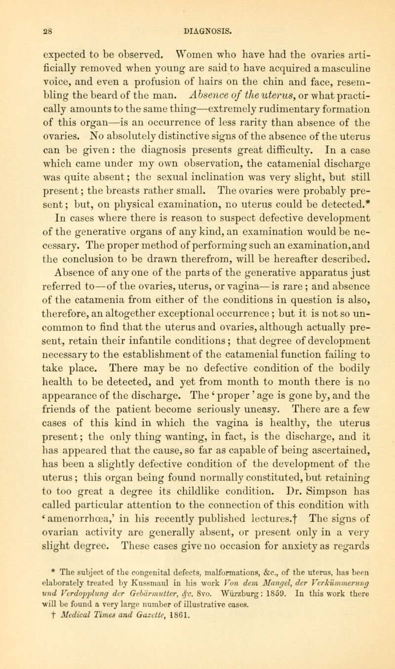 expected to be observed. Women who have had the ovaries arti- ficially removed when young are said to have acquired a masculine voice, and even a profusion of hairs on the chin and face, resem- bling the beard of the man. Absence of the uterus, or what practi- cally amounts to the same thing—extremely rudimentary formation of this organ—is an occurrence of less rarity than absence of the ovaries. No absolutely distinctive signs of the absence of the uterus can be given: the diagnosis presents great difficulty. In a case which came under my own observation, the catamenial discharge was quite absent; the sexual inclination was very slight, but still present; the breasts rather small. The ovaries were probably pre- sent ; but, on physical examination, no uterus could be detected.* In cases where there is reason to suspect defective development of the generative organs of any kind, an examination would be ne- cessary. The proper method of performing such an examination, and the conclusion to be drawn therefrom, will be hereafter described. Absence of any one of the parts of the generative apparatus just referred to—of the ovaries, uterus, or vagina—is rare; and absence of the catamenia from either of the conditions in question is also, therefore, an altogether exceptional occurrence; but it is not so un- common to find that the uterus and ovaries, although actually pre- sent, retain their infantile conditions; that degree of development necessary to the establishment of the catamenial function failing to take place. There may be no defective condition of the bodily health to be detected, and yet from month to month there is no appearance of the discharge. The ' proper' age is gone by, and the friends of the patient become seriously uneasy. There are a few cases of this kind in which the vagina is healthy, the uterus present; the only thing wanting, in fact, is the discharge, and it has appeared that the cause, so far as capable of being ascertained, has been a slightly defective condition of the development of the uterus; this organ being found normally constituted, but retaining to too great a degree its childlike condition. Dr. Simpson has called particular attention to the connection of this condition with ' amenorrhoea,' in his recently published lectures.f The signs of ovarian activity are generally absent, or present only in a very slight degree. These cases give no occasion for anxiety as regards * The subject of the congenital defects, malformations, &c, of the uterus, has been elaborately treated by Kussmaul in his work Von dem Mangel, der Vcrkiimmerung und Verdopplung der Gebdrmutter, §c. 8vo. Wurzburg: 1859. In this work there will be found a very large number of illustrative cases. t Medical Times and Gazette, 1861.