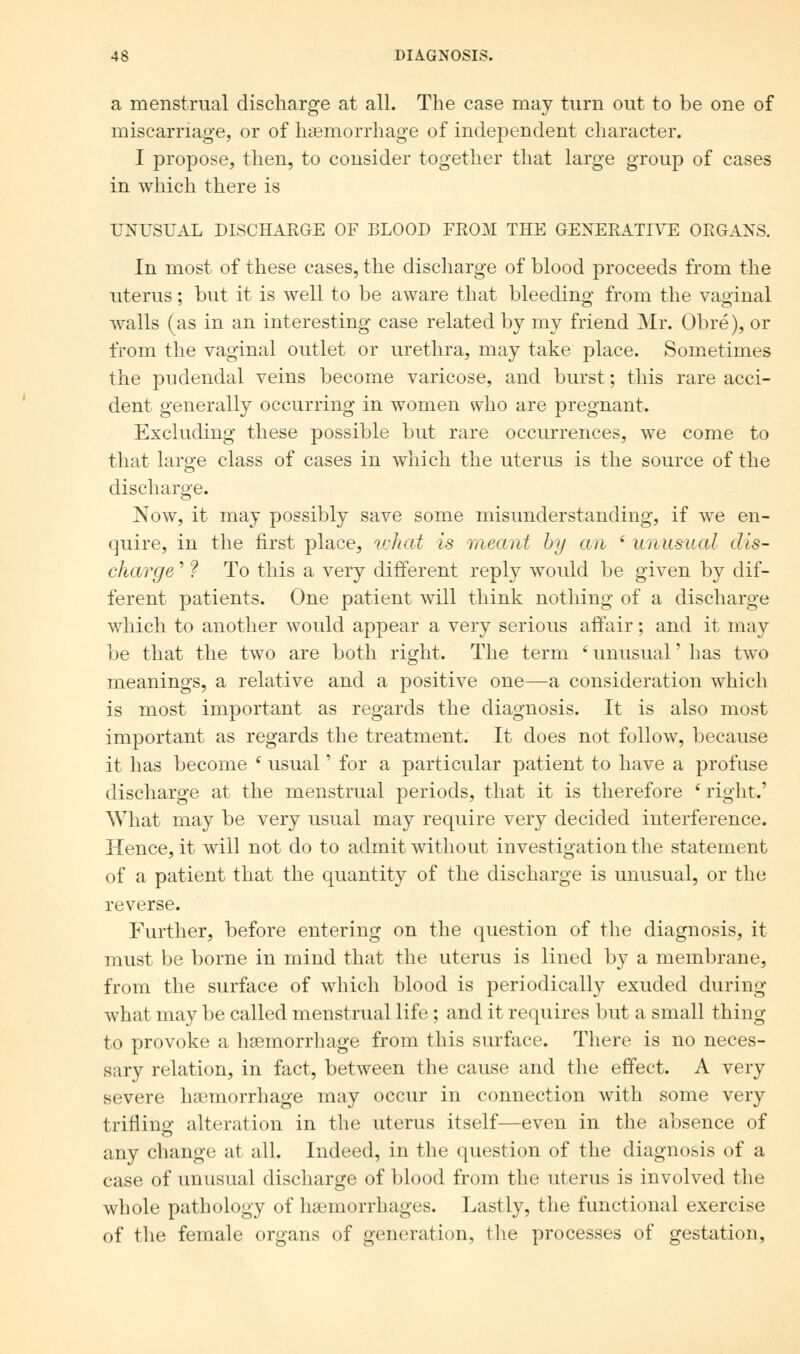 a menstrual discharge at all. The case may turn out to be one of miscarriage, or of haemorrhage of independent character. I propose, then, to consider together that large group of cases in which there is UNUSUAL DISCHARGE OF BLOOD FROM THE GENERATIVE ORGANS. In most of these cases, the discharge of blood proceeds from the uterus; but it is well to be aware that bleeding from the vaginal walls (as in an interesting case related by my friend Mr. Obre), or from the vaginal outlet or urethra, may take place. Sometimes the pudendal veins become varicose, and burst; this rare acci- dent generally occurring in women who are pregnant. Excluding these possible but rare occurrences, we come to that large class of cases in which the uterus is the source of the discharge. Now, it may possibly save some misunderstanding, if we en- quire, in the first place, what is meant by an ' unusual dis- charge ' ? To this a very different reply would be given by dif- ferent patients. One patient will think nothing of a discharge which to another would appear a very serious affair; and it may be that the two are both right. The term e unusual' has two meanings, a relative and a positive one—a consideration which is most important as regards the diagnosis. It is also most important as regards the treatment. It does not follow, because it has become ( usual' for a particular patient to have a profuse discharge at the menstrual periods, that it is therefore 'right.' What may be very usual may require very decided interference. Hence, it will not do to admit without investigation the statement of a patient that the quantity of the discharge is unusual, or the reverse. Further, before entering on the question of the diagnosis, it must be borne in mind that the uterus is lined by a membrane, from the surface of which blood is periodically exuded during what may be called menstrual life; and it requires but a small thing to provoke a haemorrhage from this surface. There is no neces- sary relation, in fact, between the cause and the effect. A very severe haemorrhage may occur in connection with some very trifling alteration in the uterus itself—even in the absence of any change at all. Indeed, in the question of the diagnosis of a case of unusual discharge of blood from the uterus is involved the whole pathology of haemorrhages. Lastly, the functional exercise of the female organs of generation, the processes of gestation,