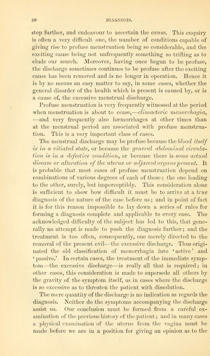 step further, and endeavour to ascertain the cause. This enquiry is often a very difficult one, the number of conditions capable of giving rise to profuse menstruation being so considerable, and the exciting cause being not unfrequently something so trifling as to elude our search. Moreover, having once begun to be profuse, the discharge sometimes continues to be profuse after the exciting cause has been removed and is no longer in operation. Hence it is by no means an easy matter to say, in some cases, whether the general disorder of the health which is present is caused by, or is a cause of, the excessive menstrual discharge. Profuse menstruation is very frequently witnessed at the period when menstruation is about to cease,—climacteric menorrhagia, —and very frequently also haemorrhages at other times than at the menstrual period are associated with profuse menstrua- tion. This is a very important class of cases. The menstrual discharge may be profuse because the blood itself is in a vitiated state, or because the general abdominal circula- tion is in a defective condition, or because there is some actual disease or alteration of the uterus or adjacent organs present. It is probable that most cases of profuse menstruation depend on combinations of various degrees of each of these; the one leading to the other, surely, but imperceptibly. This consideration alone is sufficient to show how difficult it must be to arrive at a true diagnosis of the nature of the case before us ; and in point of fact it is for this reason impossible to lay down a series of rules for forming a diagnosis complete and applicable to every case. The acknowledged difficulty of the subject has led to this, that gene- rally no attempt is made to push the diagnosis further; and the treatment is too often, consequently, one merely directed to the removal of the present evil—the excessive discharge. Thus origi- nated the old classification of menorrhagia into ' active' and 6 passive.' In certain cases, the treatment of the immediate symp- tom—the excessive discharge—is really all that is required; in other cases, this consideration is made to supersede all others by the gravity of the symptom itself, as in cases where the discharge is so excessive as to threaten the patient with dissolution. The mere quantity of the discharge is no indication as regards the diagnosis. Neither do the symptoms accompanying the discharge assist us. Our conclusion must be formed from a careful ex- amination of the previous history of the patient; and in many cases a physical examination of the uterus from the vagina must be made before we are in a position for giving an opinion as to the