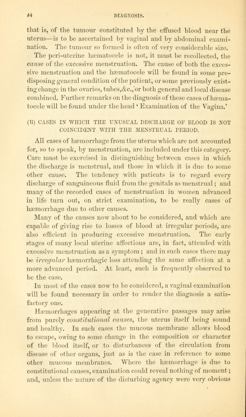 that is, of the tumour constituted by the effused blood near the uterus—is to be ascertained by vaginal and by abdominal exami- nation. The tumour so formed is often of very considerable size. The peri-uterine haematocele is not, it must be recollected, the cause of the excessive menstruation. The cause of both the exces- sive menstruation and the haematocele will be found in some pre- disposing general condition of the patient, or some previously exist- ing change in the ovaries, tubes,&c, or both general and local disease combined. Further remarks on the diagnosis of these cases of haeina- tocele mil be found under the head 6 Examination of the Vaoina.' o (B) CASES IN WHICH THE UNUSUAL DISCHAEGE OF BLOOD IS NOT COINCIDENT WITH THE MENSTKUAL PERIOD. All cases of haemorrhage from the uterus which are not accounted for, so to speak, by menstruation, are included under this category. Care must be exercised in distinguishing between cases in which the discharge is menstrual, and those in which it is due to some other cause. The tendency with patients is to regard every discharge of sanguineous fluid from the genitals as menstrual; and many of the recorded cases of menstruation in women advanced in life turn out, on strict examination, to be really cases of haemorrhage due to other causes. Many of the causes now about to be considered, and which are capable of giving rise to losses of blood at irregular periods, are also efficient in producing excessive menstruation. The early stages of many local uterine affections are, in fact, attended with excessive menstruation as a symptom; and in such cases there may be irregular hemorrhagic loss attending the same affection at a more advanced period. At least, such is frequently observed to be the case. In most of the cases now to be considered, a vaginal examination will be found necessary in order to render the diagnosis a satis- factory one. Haemorrhages appearing at the generative passages may arise from purely constitutional causes, the uterus itself being sound and healthy. In such cases the mucous membrane allows blood to escape, owing to some change in the composition or character of the blood itself, or to disturbances of the circulation from disease of other organs, just as is the case in reference to some other mucous membranes. Where the haemorrhage is due to constitutional causes, examination could reveal nothing of moment; and, unless the nature of the disturbing agency were very obvious