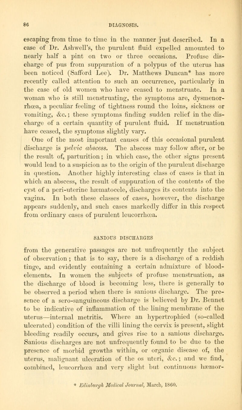 escaping from time to time in the manner just described. In a case of Dr. AshweH's, the purulent fluid expelled amounted to nearly half a pint on two or three occasions. Profuse dis- charge of pus from suppuration of a polypus of the uterus has been noticed (Safford Lee). Dr. Matthews Duncan* has more recently called attention to such an occurrence, particularly in the case of old women who have ceased to menstruate. In a woman who is still menstruating, the symptoms are, dysmenor- rhea, a peculiar feeling of tightness round the loins, sickness or vomiting, &c.; these symptoms finding sudden relief in the dis- charge of a certain quantity of purulent fluid. If menstruation have ceased, the symptoms slightly vary. One of the most important causes of this occasional purulent discharge is pelvic abscess. The abscess may follow after, or be the result of, parturition; in which case, the other signs present would lead to a suspicion as to the origin of the purulent discharge in question. Another highly interesting class of cases is that in which an abscess, the result of suppuration of the contents of the cyst of a peri-uterine hematocele, discharges its contents into the vagina. In both these classes of cases, however, the discharge appears suddenly, and such cases markedly differ in this respect from ordinary cases of purulent leucorrhosa. SANIOUS DISCHARGES from the generative passages are not unfrequently the subject of observation; that is to say, there is a discharge of a reddish tinge, and evidently containing a certain admixture of blood- elements. In women the subjects of profuse menstruation, as the discharge of blood is becoming less, there is generally to be observed a period when there is sanious discharge. The pre- sence of a sero-sanguineous discharge is believed by Dr. Bennet to be indicative of inflammation of the lining membrane of the uterus—internal metritis. Where an hypertrophied (so-called ulcerated) condition of the villi lining the cervix is present, slight bleeding readily occurs, and gives rise to a sanious discharge. Sanious discharges are not unfrequently found to be due to the presence of morbid growths within, or organic disease of, the uterus, malignant ulceration of the os uteri, &c.; and we find, combined, leucorrhoea and very slight but continuous hnemor- * Edinburgh Medical Journal, March, 1860.