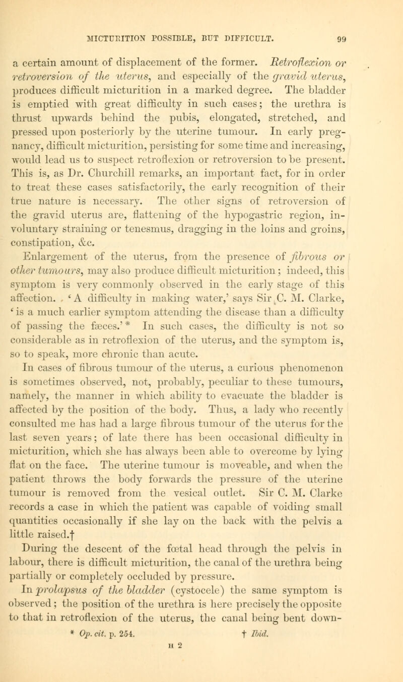a certain amount of displacement of the former. Retroflexion or retroversion of the uterus, and especially of the gravid uterus, produces difficult micturition in a marked degree. The bladder is emptied with great difficulty in such cases; the urethra is thrust upwards behind the pubis, elongated, stretched, and pressed upon posteriorly by the uterine tumour. In early preg- nancy, difficult micturition, persisting for some time and increasing, would lead us to suspect retroflexion or retroversion to be present. This is, as Dr. Churchill remarks, an important fact, for in order to treat these cases satisfactorily, the early recognition of their true nature is necessary. The other signs of retroversion of the gravid uterus are, flattening of the hypogastric region, in- voluntary straining or tenesmus, dragging in the loins and groins, constipation, &c. Enlargement of the uterus, from the presence of fibrous or other tumours, may also produce difficult micturition; indeed, this symptom is very commonly observed in the early stage of this affection. . s A difficulty in making water,' says Sir. C. M. Clarke, 6 is a much earlier symptom attending the disease than a difficulty of passing the fasces.' * In such cases, the difficulty is not so considerable as in retroflexion of the uterus, and the symptom is, so to speak, more chronic than acute. In cases of fibrous tumour of the uterus, a curious phenomenon is sometimes observed, not, probably, peculiar to these tumours, namely, the manner in which ability to evacuate the bladder is affected by the position of the body. Thus, a lady who recently consulted me has had a large fibrous tumour of the uterus for the last seven years; of late there has been occasional difficulty in micturition, which she has always been able to overcome by lying flat on the face. The uterine tumour is moveable, and when the patient throws the body forwards the pressure of the uterine tumour is removed from the vesical outlet. Sir C. M. Clarke records a case in which the patient was capable of voiding small quantities occasionally if she lay on the back with the pelvis a little raised.f During the descent of the foetal head through the pelvis in labour, there is difficult micturition, the canal of the urethra being partially or completely occluded by pressure. In prolapsus of the bladder (cystocele) the same symptom is observed ; the position of the urethra is here precisely the opposite to that in retroflexion of the uterus, the canal being bent dowu- * Op. cit. p. 254. t Ibid. H 2